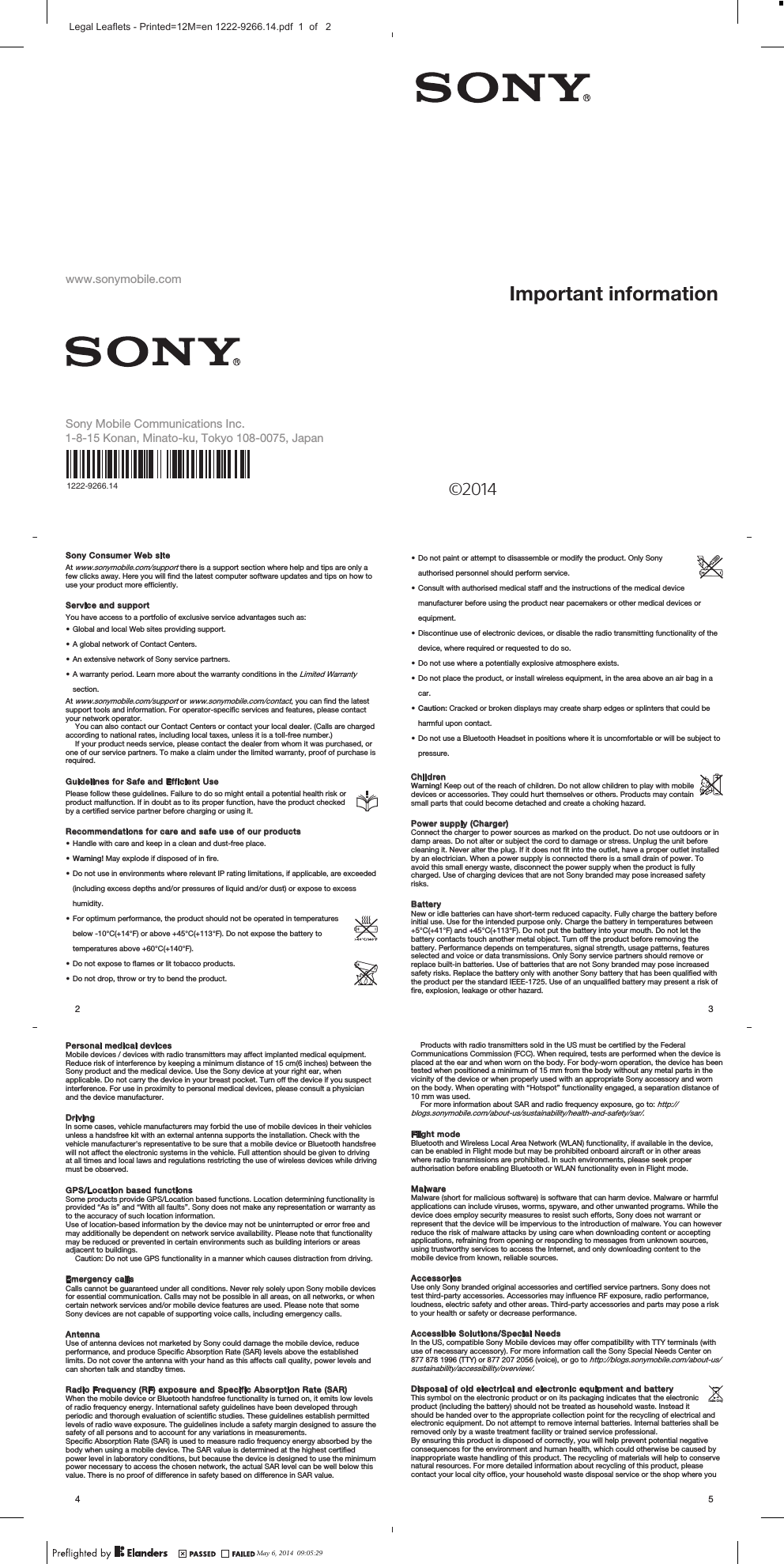 www.sonymobile.comSony Mobile Communications I nc.1222-9266.14 ©2014Important informationSony Consumer Web siteAt www.sonymobile.com/support there is a support section where help and tips are only afew clicks away. Here you will find the latest computer software updates and tips on how touse your product more efficiently.Service and supportYou have access to a portfolio of exclusive service advantages such as:•Global and local Web sites providing support.•A global network of Contact Centers.•An extensive network of Sony service partners.•A warranty period. Learn more about the warranty conditions in the Limited Warrantysection.At www.sonymobile.com/support or www.sonymobile.com/contact, you can find the latestsupport tools and information. For operator-specific services and features, please contactyour network operator.You can also contact our Contact Centers or contact your local dealer. (Calls are chargedaccording to national rates, including local taxes, unless it is a toll-free number.)If your product needs service, please contact the dealer from whom it was purchased, orone of our service partners. To make a claim under the limited warranty, proof of purchase isrequired.Guidelines for Safe and Efficient UsePlease follow these guidelines. Failure to do so might entail a potential health risk orproduct malfunction. If in doubt as to its proper function, have the product checkedby a certified service partner before charging or using it.Recommendations for care and safe use of our products•Handle with care and keep in a clean and dust-free place.•Warning! May explode if disposed of in fire.•Do not use in environments where relevant IP rating limitations, if applicable, are exceeded(including excess depths and/or pressures of liquid and/or dust) or expose to excesshumidity.•For optimum performance, the product should not be operated in temperaturesbelow -10°C(+14°F) or above +45°C(+113°F). Do not expose the battery totemperatures above +60°C(+140°F).•Do not expose to flames or lit tobacco products.•Do not drop, throw or try to bend the product.2•Do not paint or attempt to disassemble or modify the product. Only Sonyauthorised personnel should perform service.•Consult with authorised medical staff and the instructions of the medical devicemanufacturer before using the product near pacemakers or other medical devices orequipment.•Discontinue use of electronic devices, or disable the radio transmitting functionality of thedevice, where required or requested to do so.•Do not use where a potentially explosive atmosphere exists.•Do not place the product, or install wireless equipment, in the area above an air bag in acar.•Caution: Cracked or broken displays may create sharp edges or splinters that could beharmful upon contact.•Do not use a Bluetooth Headset in positions where it is uncomfortable or will be subject topressure.ChildrenWarning! Keep out of the reach of children. Do not allow children to play with mobiledevices or accessories. They could hurt themselves or others. Products may containsmall parts that could become detached and create a choking hazard.Power supply (Charger)Connect the charger to power sources as marked on the product. Do not use outdoors or indamp areas. Do not alter or subject the cord to damage or stress. Unplug the unit beforecleaning it. Never alter the plug. If it does not fit into the outlet, have a proper outlet installedby an electrician. When a power supply is connected there is a small drain of power. Toavoid this small energy waste, disconnect the power supply when the product is fullycharged. Use of charging devices that are not Sony branded may pose increased safetyrisks.BatteryNew or idle batteries can have short-term reduced capacity. Fully charge the battery beforeinitial use. Use for the intended purpose only. Charge the battery in temperatures between+5°C(+41°F) and +45°C(+113°F). Do not put the battery into your mouth. Do not let thebattery contacts touch another metal object. Turn off the product before removing thebattery. Performance depends on temperatures, signal strength, usage patterns, featuresselected and voice or data transmissions. Only Sony service partners should remove orreplace built-in batteries. Use of batteries that are not Sony branded may pose increasedsafety risks. Replace the battery only with another Sony battery that has been qualified withthe product per the standard IEEE-1725. Use of an unqualified battery may present a risk offire, explosion, leakage or other hazard.3Personal medical devicesMobile devices / devices with radio transmitters may affect implanted medical equipment.Reduce risk of interference by keeping a minimum distance of 15 cm(6 inches) between theSony product and the medical device. Use the Sony device at your right ear, whenapplicable. Do not carry the device in your breast pocket. Turn off the device if you suspectinterference. For use in proximity to personal medical devices, please consult a physicianand the device manufacturer.DrivingIn some cases, vehicle manufacturers may forbid the use of mobile devices in their vehiclesunless a handsfree kit with an external antenna supports the installation. Check with thevehicle manufacturer&apos;s representative to be sure that a mobile device or Bluetooth handsfreewill not affect the electronic systems in the vehicle. Full attention should be given to drivingat all times and local laws and regulations restricting the use of wireless devices while drivingmust be observed.GPS/Location based functionsSome products provide GPS/Location based functions. Location determining functionality isprovided “As is” and “With all faults”. Sony does not make any representation or warranty asto the accuracy of such location information.Use of location-based information by the device may not be uninterrupted or error free andmay additionally be dependent on network service availability. Please note that functionalitymay be reduced or prevented in certain environments such as building interiors or areasadjacent to buildings.Caution: Do not use GPS functionality in a manner which causes distraction from driving.Emergency callsCalls cannot be guaranteed under all conditions. Never rely solely upon Sony mobile devicesfor essential communication. Calls may not be possible in all areas, on all networks, or whencertain network services and/or mobile device features are used. Please note that someSony devices are not capable of supporting voice calls, including emergency calls.AntennaUse of antenna devices not marketed by Sony could damage the mobile device, reduceperformance, and produce Specific Absorption Rate (SAR) levels above the establishedlimits. Do not cover the antenna with your hand as this affects call quality, power levels andcan shorten talk and standby times.Radio Frequency (RF) exposure and Specific Absorption Rate (SAR)When the mobile device or Bluetooth handsfree functionality is turned on, it emits low levelsof radio frequency energy. International safety guidelines have been developed throughperiodic and thorough evaluation of scientific studies. These guidelines establish permittedlevels of radio wave exposure. The guidelines include a safety margin designed to assure thesafety of all persons and to account for any variations in measurements.Specific Absorption Rate (SAR) is used to measure radio frequency energy absorbed by thebody when using a mobile device. The SAR value is determined at the highest certifiedpower level in laboratory conditions, but because the device is designed to use the minimumpower necessary to access the chosen network, the actual SAR level can be well below thisvalue. There is no proof of difference in safety based on difference in SAR value.4Products with radio transmitters sold in the US must be certified by the FederalCommunications Commission (FCC). When required, tests are performed when the device isplaced at the ear and when worn on the body. For body-worn operation, the device has beentested when positioned a minimum of 15 mm from the body without any metal parts in thevicinity of the device or when properly used with an appropriate Sony accessory and wornon the body. When operating with “Hotspot” functionality engaged, a separation distance of10 mm was used.For more information about SAR and radio frequency exposure, go to: http://blogs.sonymobile.com/about-us/sustainability/health-and-safety/sar/.Flight modeBluetooth and Wireless Local Area Network (WLAN) functionality, if available in the device,can be enabled in Flight mode but may be prohibited onboard aircraft or in other areaswhere radio transmissions are prohibited. In such environments, please seek properauthorisation before enabling Bluetooth or WLAN functionality even in Flight mode.MalwareMalware (short for malicious software) is software that can harm device. Malware or harmfulapplications can include viruses, worms, spyware, and other unwanted programs. While thedevice does employ security measures to resist such efforts, Sony does not warrant orrepresent that the device will be impervious to the introduction of malware. You can howeverreduce the risk of malware attacks by using care when downloading content or acceptingapplications, refraining from opening or responding to messages from unknown sources,using trustworthy services to access the Internet, and only downloading content to themobile device from known, reliable sources.AccessoriesUse only Sony branded original accessories and certified service partners. Sony does nottest third-party accessories. Accessories may influence RF exposure, radio performance,loudness, electric safety and other areas. Third-party accessories and parts may pose a riskto your health or safety or decrease performance.Accessible Solutions/Special NeedsIn the US, compatible Sony Mobile devices may offer compatibility with TTY terminals (withuse of necessary accessory). For more information call the Sony Special Needs Center on877 878 1996 (TTY) or 877 207 2056 (voice), or go to http://blogs.sonymobile.com/about-us/sustainability/accessibility/overview/.Disposal of old electrical and electronic equipment and batteryThis symbol on the electronic product or on its packaging indicates that the electronicproduct (including the battery) should not be treated as household waste. Instead itshould be handed over to the appropriate collection point for the recycling of electrical andelectronic equipment. Do not attempt to remove internal batteries. Internal batteries shall beremoved only by a waste treatment facility or trained service professional.By ensuring this product is disposed of correctly, you will help prevent potential negativeconsequences for the environment and human health, which could otherwise be caused byinappropriate waste handling of this product. The recycling of materials will help to conservenatural resources. For more detailed information about recycling of this product, pleasecontact your local city office, your household waste disposal service or the shop where youIndia Only5May 6, 2014  09:05:29Legal Leaflets - Printed=12M=en 1222-9266.14.pdf  1  of   21-8-15 Konan, Minato-ku, Tokyo 108-0075, Japan