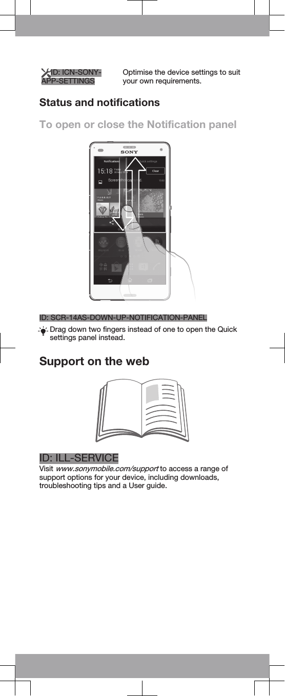 ID: ICN-SONY-APP-SETTINGS Optimise the device settings to suityour own requirements.Status and notificationsTo open or close the Notification panelID: SCR-14AS-DOWN-UP-NOTIFICATION-PANELDrag down two fingers instead of one to open the Quicksettings panel instead.Support on the webID: ILL-SERVICEVisit www.sonymobile.com/support to access a range ofsupport options for your device, including downloads,troubleshooting tips and a User guide.