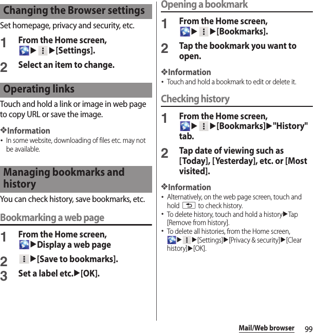 99Mail/Web browserSet homepage, privacy and security, etc.1From the Home screen, uu[Settings].2Select an item to change.Touch and hold a link or image in web page to copy URL or save the image.❖Information･In some website, downloading of files etc. may not be available.You can check history, save bookmarks, etc.Bookmarking a web page1From the Home screen, uDisplay a web page2u[Save to bookmarks].3Set a label etc.u[OK].Opening a bookmark1From the Home screen, uu[Bookmarks].2Tap the bookmark you want to open.❖Information･Touch and hold a bookmark to edit or delete it.Checking history1From the Home screen, uu[Bookmarks]u&quot;History&quot; tab.2Tap date of viewing such as [Today], [Yesterday], etc. or [Most visited].❖Information･Alternatively, on the web page screen, touch and hold x to check history.･To delete history, touch and hold a historyuTap [Remove from history].･To delete all histories, from the Home screen, uu[Settings]u[Privacy &amp; security]u[Clear history]u[OK].Changing the Browser settingsOperating linksManaging bookmarks and history