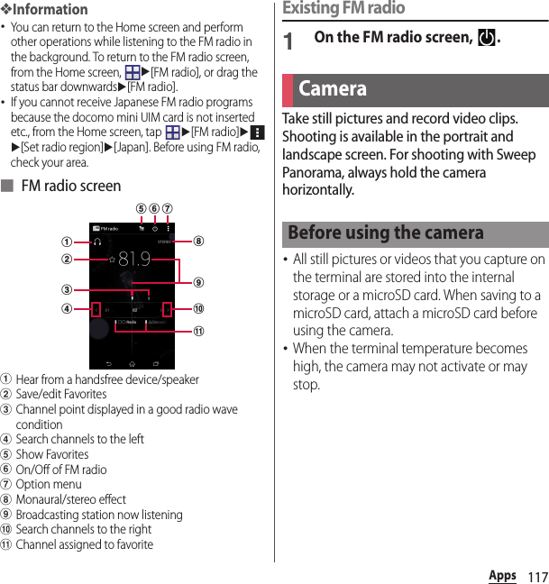 117Apps❖Information･You can return to the Home screen and perform other operations while listening to the FM radio in the background. To return to the FM radio screen, from the Home screen, u[FM radio], or drag the status bar downwardsu[FM radio].･If you cannot receive Japanese FM radio programs because the docomo mini UIM card is not inserted etc., from the Home screen, tap u[FM radio]uu[Set radio region]u[Japan]. Before using FM radio, check your area.■ FM radio screenaHear from a handsfree device/speakerbSave/edit FavoritescChannel point displayed in a good radio wave conditiondSearch channels to the lefteShow FavoritesfOn/Off of FM radiogOption menuhMonaural/stereo effect iBroadcasting station now listeningjSearch channels to the rightkChannel assigned to favoriteExisting FM radio1On the FM radio screen,  .Take still pictures and record video clips. Shooting is available in the portrait and landscape screen. For shooting with Sweep Panorama, always hold the camera horizontally.･All still pictures or videos that you capture on the terminal are stored into the internal storage or a microSD card. When saving to a microSD card, attach a microSD card before using the camera.･When the terminal temperature becomes high, the camera may not activate or may stop.cihjkadbfgeCameraBefore using the camera