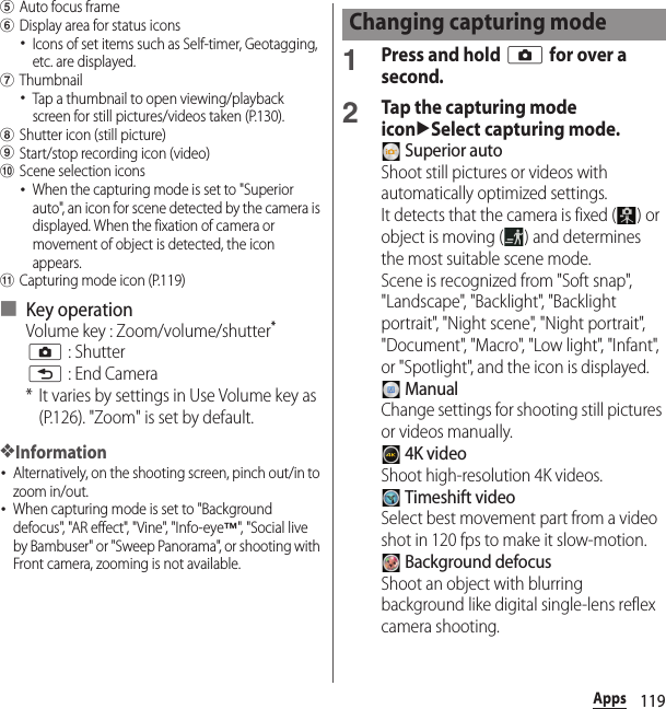 119AppseAuto focus framefDisplay area for status icons･Icons of set items such as Self-timer, Geotagging, etc. are displayed.gThumbnail･Tap a thumbnail to open viewing/playback screen for still pictures/videos taken (P.130).hShutter icon (still picture)iStart/stop recording icon (video)jScene selection icons･When the capturing mode is set to &quot;Superior auto&quot;, an icon for scene detected by the camera is displayed. When the fixation of camera or movement of object is detected, the icon appears.kCapturing mode icon (P.119)■ Key operationVolume key : Zoom/volume/shutter*k : Shutterx : End Camera* It varies by settings in Use Volume key as (P.126). &quot;Zoom&quot; is set by default.❖Information･Alternatively, on the shooting screen, pinch out/in to zoom in/out.･When capturing mode is set to &quot;Background defocus&quot;, &quot;AR effect&quot;, &quot;Vine&quot;, &quot;Info-eye™&quot;, &quot; S oc ia l li ve  by Bambuser&quot; or &quot;Sweep Panorama&quot;, or shooting with Front camera, zooming is not available.1Press and hold k for over a second.2Tap the capturing mode iconuSelect capturing mode. Superior autoShoot still pictures or videos with automatically optimized settings.It detects that the camera is fixed ( ) or object is moving ( ) and determines the most suitable scene mode.Scene is recognized from &quot;Soft snap&quot;, &quot;Landscape&quot;, &quot;Backlight&quot;, &quot;Backlight portrait&quot;, &quot;Night scene&quot;, &quot;Night portrait&quot;, &quot;Document&quot;, &quot;Macro&quot;, &quot;Low light&quot;, &quot;Infant&quot;, or &quot;Spotlight&quot;, and the icon is displayed. ManualChange settings for shooting still pictures or videos manually. 4K videoShoot high-resolution 4K videos. Timeshift videoSelect best movement part from a video shot in 120 fps to make it slow-motion. Background defocusShoot an object with blurring background like digital single-lens reflex camera shooting.Changing capturing mode