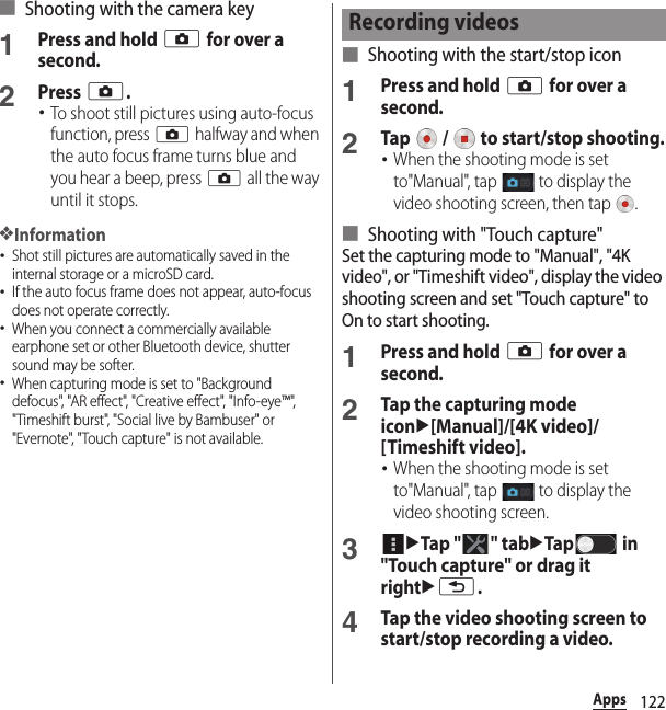122Apps■ Shooting with the camera key1Press and hold k for over a second.2Press k.･To shoot still pictures using auto-focus function, press k halfway and when the auto focus frame turns blue and you hear a beep, press k all the way until it stops.❖Information･Shot still pictures are automatically saved in the internal storage or a microSD card.･If the auto focus frame does not appear, auto-focus does not operate correctly.･When you connect a commercially available earphone set or other Bluetooth device, shutter sound may be softer.･When capturing mode is set to &quot;Background defocus&quot;, &quot;AR effect&quot;, &quot;Creative effect&quot;, &quot;Info-eye™&quot;, &quot;Timeshift burst&quot;, &quot;Social live by Bambuser&quot; or &quot;Evernote&quot;, &quot;Touch capture&quot; is not available.■ Shooting with the start/stop icon1Press and hold k for over a second.2Tap   /   to start/stop shooting.･When the shooting mode is set to&quot;Manual&quot;, tap   to display the video shooting screen, then tap  .■ Shooting with &quot;Touch capture&quot;Set the capturing mode to &quot;Manual&quot;, &quot;4K video&quot;, or &quot;Timeshift video&quot;, display the video shooting screen and set &quot;Touch capture&quot; to On to start shooting.1Press and hold k for over a second.2Tap the capturing mode iconu[Manual]/[4K video]/[Timeshift video].･When the shooting mode is set to&quot;Manual&quot;, tap   to display the video shooting screen.3uTap &quot; &quot; tabuTap  in &quot;Touch capture&quot; or drag it rightux.4Tap the video shooting screen to start/stop recording a video.Recording videos