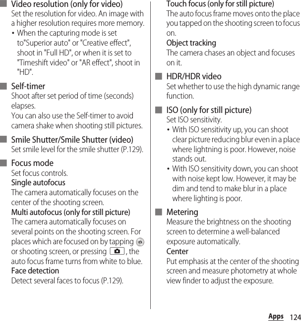 124Apps■ Video resolution (only for video)Set the resolution for video. An image with a higher resolution requires more memory.･When the capturing mode is set to&quot;Superior auto&quot; or &quot;Creative effect&quot;, shoot in &quot;Full HD&quot;, or when it is set to &quot;Timeshift video&quot; or &quot;AR effect&quot;, shoot in &quot;HD&quot;.■ Self-timerShoot after set period of time (seconds) elapses.You can also use the Self-timer to avoid camera shake when shooting still pictures.■ Smile Shutter/Smile Shutter (video)Set smile level for the smile shutter (P.129).■ Focus modeSet focus controls.Single autofocusThe camera automatically focuses on the center of the shooting screen.Multi autofocus (only for still picture)The camera automatically focuses on several points on the shooting screen. For places which are focused on by tapping   or shooting screen, or pressing k, the auto focus frame turns from white to blue.Face detectionDetect several faces to focus (P.129).Touch focus (only for still picture)The auto focus frame moves onto the place you tapped on the shooting screen to focus on.Object trackingThe camera chases an object and focuses on it.■ HDR/HDR videoSet whether to use the high dynamic range function.■ ISO (only for still picture)Set ISO sensitivity.･With ISO sensitivity up, you can shoot clear picture reducing blur even in a place where lightning is poor. However, noise stands out.･With ISO sensitivity down, you can shoot with noise kept low. However, it may be dim and tend to make blur in a place where lighting is poor.■ MeteringMeasure the brightness on the shooting screen to determine a well-balanced exposure automatically.CenterPut emphasis at the center of the shooting screen and measure photometry at whole view finder to adjust the exposure.