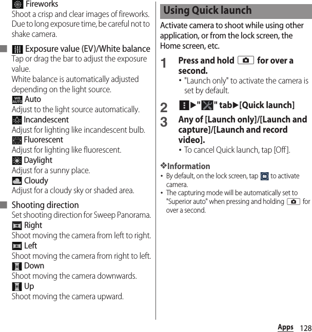 128Apps FireworksShoot a crisp and clear images of fireworks. Due to long exposure time, be careful not to shake camera.■  Exposure value (EV)/White balanceTap or drag the bar to adjust the exposure value.White balance is automatically adjusted depending on the light source. AutoAdjust to the light source automatically. IncandescentAdjust for lighting like incandescent bulb. FluorescentAdjust for lighting like fluorescent. DaylightAdjust for a sunny place. CloudyAdjust for a cloudy sky or shaded area.■ Shooting directionSet shooting direction for Sweep Panorama. RightShoot moving the camera from left to right. LeftShoot moving the camera from right to left. DownShoot moving the camera downwards. UpShoot moving the camera upward.Activate camera to shoot while using other application, or from the lock screen, the Home screen, etc.1Press and hold k for over a second.･&quot;Launch only&quot; to activate the camera is set by default.2u&quot;&quot; tabu[Quick launch]3Any of [Launch only]/[Launch and capture]/[Launch and record video].･To cancel Quick launch, tap [Off ].❖Information･By default, on the lock screen, tap   to activate camera.･The capturing mode will be automatically set to &quot;Superior auto&quot; when pressing and holding k for over a second.Using Quick launch