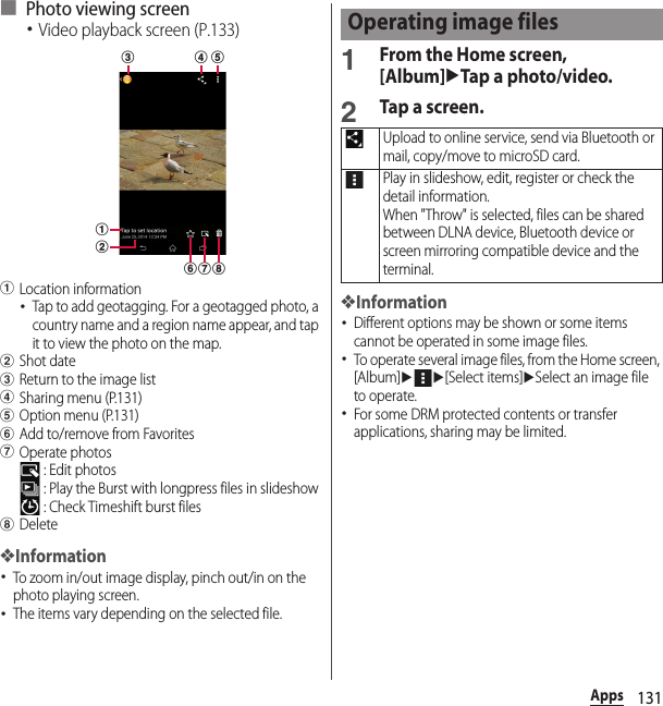 131Apps■ Photo viewing screen･Video playback screen (P.133)aLocation information･Tap to add geotagging. For a geotagged photo, a country name and a region name appear, and tap it to view the photo on the map.bShot datecReturn to the image listdSharing menu (P.131)eOption menu (P.131)fAdd to/remove from FavoritesgOperate photos : Edit photos : Play the Burst with longpress files in slideshow : Check Timeshift burst fileshDelete❖Information･To zoom in/out image display, pinch out/in on the photo playing screen.･The items vary depending on the selected file.1From the Home screen, [Album]uTap a photo/video.2Tap a screen.❖Information･Different options may be shown or some items cannot be operated in some image files.･To operate several image files, from the Home screen, [Album]uu[Select items]uSelect an image file to operate.･For some DRM protected contents or transfer applications, sharing may be limited.fac d ebghOperating image filesUpload to online service, send via Bluetooth or mail, copy/move to microSD card.Play in slideshow, edit, register or check the detail information.When &quot;Throw&quot; is selected, files can be shared between DLNA device, Bluetooth device or screen mirroring compatible device and the terminal.