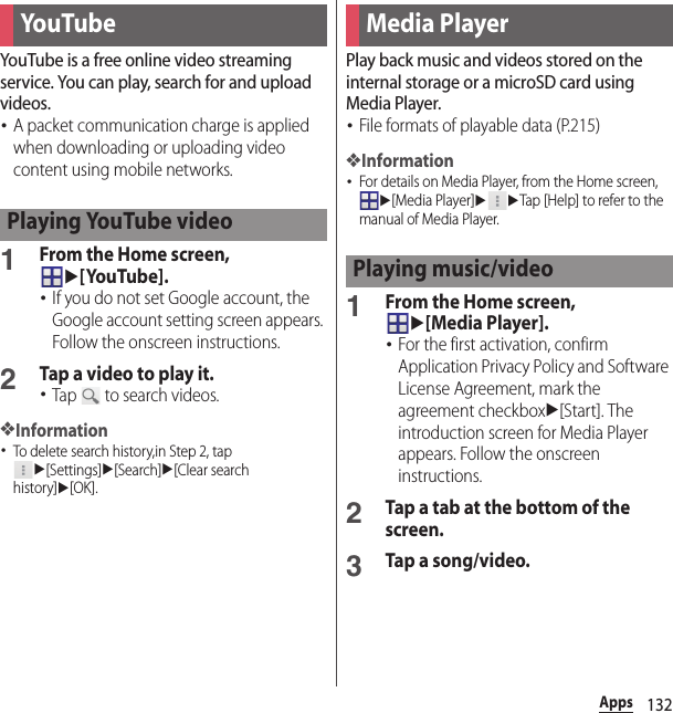 132AppsYouTube is a free online video streaming service. You can play, search for and upload videos.･A packet communication charge is applied when downloading or uploading video content using mobile networks.1From the Home screen, u[YouTube].･If you do not set Google account, the Google account setting screen appears. Follow the onscreen instructions.2Tap a video to play it.･Tap   to search videos.❖Information･To delete search history,in Step 2, tap u[Settings]u[Search]u[Clear search history]u[OK].Play back music and videos stored on the internal storage or a microSD card using Media Player.･File formats of playable data (P.215)❖Information･For details on Media Player, from the Home screen, u[Media Player]uuTap [Help] to refer to the manual of Media Player.1From the Home screen, u[Media Player].･For the first activation, confirm Application Privacy Policy and Software License Agreement, mark the agreement checkboxu[Start]. The introduction screen for Media Player appears. Follow the onscreen instructions.2Tap a tab at the bottom of the screen.3Tap a song/video.You TubePlaying YouTube videoMedia PlayerPlaying music/video