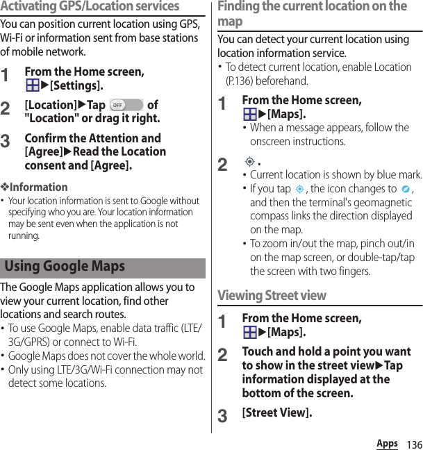 136AppsActivating GPS/Location servicesYou can position current location using GPS, Wi-Fi or information sent from base stations of mobile network.1From the Home screen, u[Settings].2[Location]uTap  of &quot;Location&quot; or drag it right.3Confirm the Attention and [Agree]uRead the Location consent and [Agree].❖Information･Your location information is sent to Google without specifying who you are. Your location information may be sent even when the application is not running.The Google Maps application allows you to view your current location, find other locations and search routes.･To use Google Maps, enable data traffic (LTE/3G/GPRS) or connect to Wi-Fi.･Google Maps does not cover the whole world.･Only using LTE/3G/Wi-Fi connection may not detect some locations.Finding the current location on the mapYou can detect your current location using location information service.･To detect current location, enable Location (P.136) beforehand.1From the Home screen, u[Maps].･When a message appears, follow the onscreen instructions.2.･Current location is shown by blue mark.･If you tap  , the icon changes to  , and then the terminal&apos;s geomagnetic compass links the direction displayed on the map.･To zoom in/out the map, pinch out/in on the map screen, or double-tap/tap the screen with two fingers.Viewing Street view1From the Home screen, u[Maps].2Touch and hold a point you want to show in the street viewuTap information displayed at the bottom of the screen.3[Street View].Using Google Maps