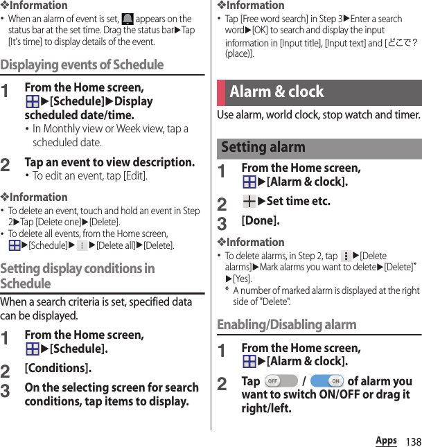 138Apps❖Information･When an alarm of event is set,   appears on the status bar at the set time. Drag the status baruTap [It&apos;s time] to display details of the event.Displaying events of Schedule1From the Home screen, u[Schedule]uDisplay scheduled date/time.･In Monthly view or Week view, tap a scheduled date.2Tap an event to view description.･To edit an event, tap [Edit].❖Information･To delete an event, touch and hold an event in Step 2uTap [Delete one]u[Delete].･To delete all events, from the Home screen, u[Schedule]uu[Delete all]u[Delete].Setting display conditions in ScheduleWhen a search criteria is set, specified data can be displayed.1From the Home screen, u[Schedule].2[Conditions].3On the selecting screen for search conditions, tap items to display.❖Information･Tap [Free word search] in Step 3uEnter a search wordu[OK] to search and display the input information in [Input title], [Input text] and [どこで？ (place)].Use alarm, world clock, stop watch and timer.1From the Home screen, u[Alarm &amp; clock].2uSet time etc.3[Done].❖Information･To delete alarms, in Step 2, tap u[Delete alarms]uMark alarms you want to deleteu[Delete]*u[Yes].* A number of marked alarm is displayed at the right side of &quot;Delete&quot;.Enabling/Disabling alarm1From the Home screen, u[Alarm &amp; clock].2Tap   /   of alarm you want to switch ON/OFF or drag it right/left.Alarm &amp; clockSetting alarm