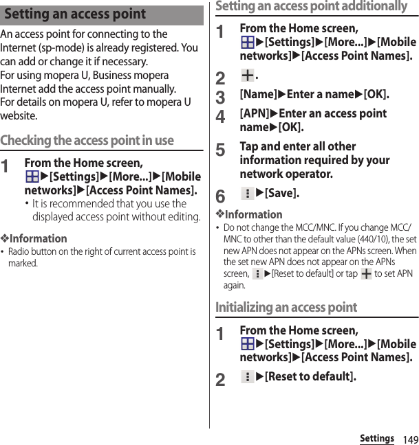 149SettingsAn access point for connecting to the Internet (sp-mode) is already registered. You can add or change it if necessary.For using mopera U, Business mopera Internet add the access point manually.For details on mopera U, refer to mopera U website.Checking the access point in use1From the Home screen, u[Settings]u[More...]u[Mobile networks]u[Access Point Names].･It is recommended that you use the displayed access point without editing.❖Information･Radio button on the right of current access point is marked.Setting an access point additionally1From the Home screen, u[Settings]u[More...]u[Mobile networks]u[Access Point Names].2.3[Name]uEnter a nameu[OK].4[APN]uEnter an access point nameu[OK].5Tap and enter all other information required by your network operator.6u[Save].❖Information･Do not change the MCC/MNC. If you change MCC/MNC to other than the default value (440/10), the set new APN does not appear on the APNs screen. When the set new APN does not appear on the APNs screen, u[Reset to default] or tap   to set APN again.Initializing an access point1From the Home screen, u[Settings]u[More...]u[Mobile networks]u[Access Point Names].2u[Reset to default].Setting an access point