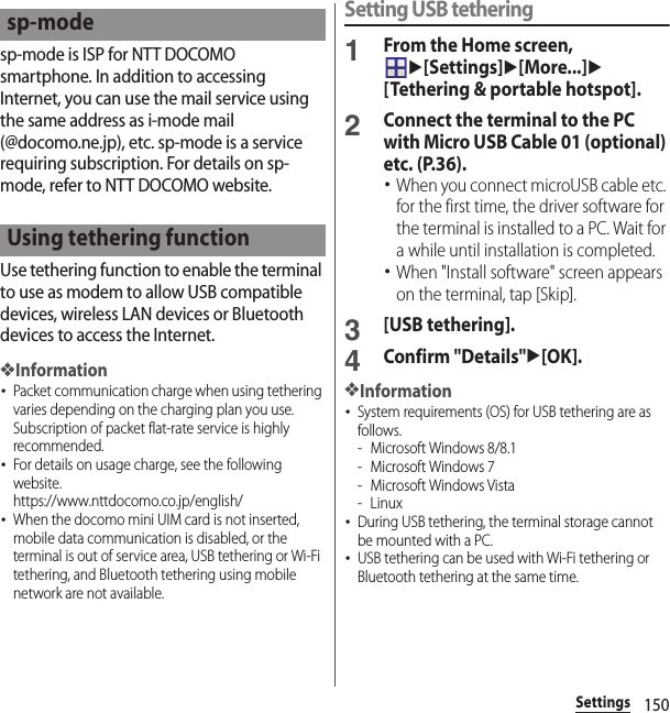 150Settingssp-mode is ISP for NTT DOCOMO smartphone. In addition to accessing Internet, you can use the mail service using the same address as i-mode mail (@docomo.ne.jp), etc. sp-mode is a service requiring subscription. For details on sp-mode, refer to NTT DOCOMO website.Use tethering function to enable the terminal to use as modem to allow USB compatible devices, wireless LAN devices or Bluetooth devices to access the Internet.❖Information･Packet communication charge when using tethering varies depending on the charging plan you use. Subscription of packet flat-rate service is highly recommended.･For details on usage charge, see the following website.https://www.nttdocomo.co.jp/english/ ･When the docomo mini UIM card is not inserted, mobile data communication is disabled, or the terminal is out of service area, USB tethering or Wi-Fi tethering, and Bluetooth tethering using mobile network are not available.Setting USB tethering1From the Home screen, u[Settings]u[More...]u[Tethering &amp; portable hotspot].2Connect the terminal to the PC with Micro USB Cable 01 (optional) etc. (P.36).･When you connect microUSB cable etc. for the first time, the driver software for the terminal is installed to a PC. Wait for a while until installation is completed.･When &quot;Install software&quot; screen appears on the terminal, tap [Skip].3[USB tethering].4Confirm &quot;Details&quot;u[OK].❖Information･System requirements (OS) for USB tethering are as follows.- Microsoft Windows 8/8.1- Microsoft Windows 7- Microsoft Windows Vista-Linux･During USB tethering, the terminal storage cannot be mounted with a PC.･USB tethering can be used with Wi-Fi tethering or Bluetooth tethering at the same time.sp-modeUsing tethering function