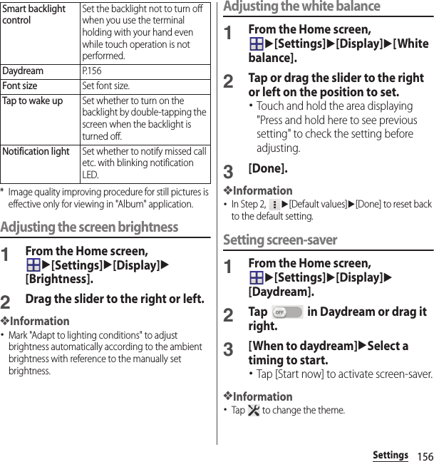 156Settings* Image quality improving procedure for still pictures is effective only for viewing in &quot;Album&quot; application.Adjusting the screen brightness1From the Home screen, u[Settings]u[Display]u[Brightness].2Drag the slider to the right or left.❖Information･Mark &quot;Adapt to lighting conditions&quot; to adjust brightness automatically according to the ambient brightness with reference to the manually set brightness.Adjusting the white balance1From the Home screen, u[Settings]u[Display]u[White balance].2Tap or drag the slider to the right or left on the position to set.･Touch and hold the area displaying &quot;Press and hold here to see previous setting&quot; to check the setting before adjusting.3[Done].❖Information･In Step 2, u[Default values]u[Done] to reset back to the default setting.Setting screen-saver1From the Home screen, u[Settings]u[Display]u[Daydream].2Tap   in Daydream or drag it right.3[When to daydream]uSelect a timing to start.･Tap [Start now] to activate screen-saver.❖Information･Tap   to change the theme.Smart backlight controlSet the backlight not to turn off when you use the terminal holding with your hand even while touch operation is not performed.DaydreamP. 1 5 6Font sizeSet font size.Tap to wake upSet whether to turn on the backlight by double-tapping the screen when the backlight is turned off.Notification lightSet whether to notify missed call etc. with blinking notification LED.