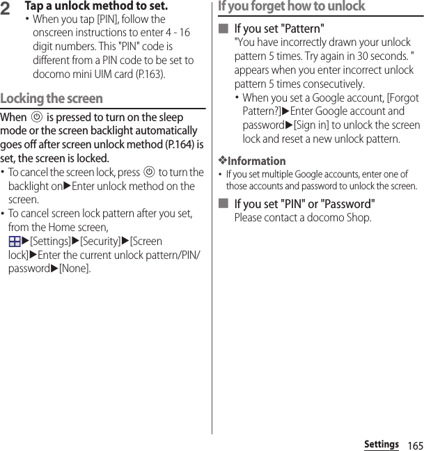 165Settings2Tap a unlock method to set.･When you tap [PIN], follow the onscreen instructions to enter 4 - 16 digit numbers. This &quot;PIN&quot; code is different from a PIN code to be set to docomo mini UIM card (P.163).Locking the screenWhen P is pressed to turn on the sleep mode or the screen backlight automatically goes off after screen unlock method (P.164) is set, the screen is locked.･To cancel the screen lock, press P to turn the backlight onuEnter unlock method on the screen.･To cancel screen lock pattern after you set, from the Home screen, u[Settings]u[Security]u[Screen lock]uEnter the current unlock pattern/PIN/passwordu[None].If you forget how to unlock■ If you set &quot;Pattern&quot;&quot;You have incorrectly drawn your unlock pattern 5 times. Try again in 30 seconds. &quot; appears when you enter incorrect unlock pattern 5 times consecutively.･When you set a Google account, [Forgot Pattern?]uEnter Google account and passwordu[Sign in] to unlock the screen lock and reset a new unlock pattern.❖Information･If you set multiple Google accounts, enter one of those accounts and password to unlock the screen.■ If you set &quot;PIN&quot; or &quot;Password&quot;Please contact a docomo Shop.