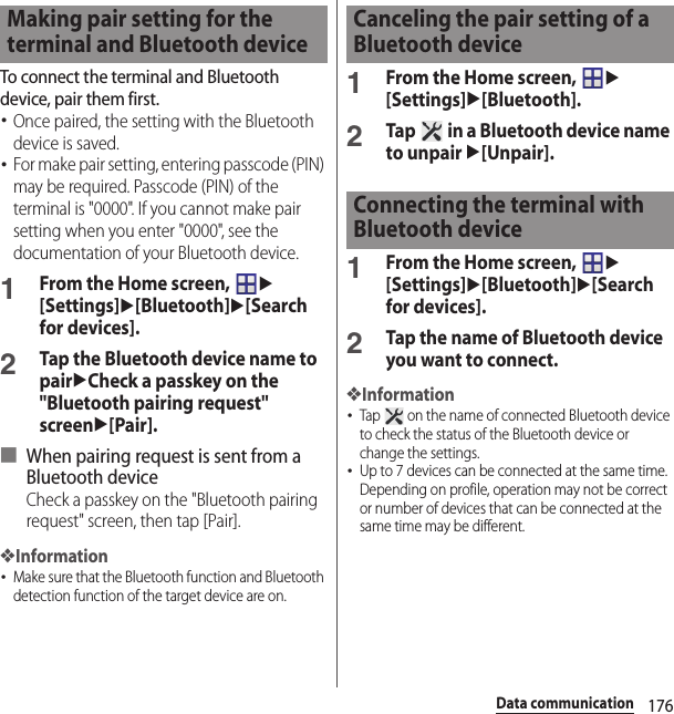 176Data communicationTo connect the terminal and Bluetooth device, pair them first.･Once paired, the setting with the Bluetooth device is saved.･For make pair setting, entering passcode (PIN) may be required. Passcode (PIN) of the terminal is &quot;0000&quot;. If you cannot make pair setting when you enter &quot;0000&quot;, see the documentation of your Bluetooth device.1From the Home screen, u[Settings]u[Bluetooth]u[Search for devices].2Tap the Bluetooth device name to pairuCheck a passkey on the &quot;Bluetooth pairing request&quot; screenu[Pair].■ When pairing request is sent from a Bluetooth deviceCheck a passkey on the &quot;Bluetooth pairing request&quot; screen, then tap [Pair].❖Information･Make sure that the Bluetooth function and Bluetooth detection function of the target device are on.1From the Home screen, u[Settings]u[Bluetooth].2Tap   in a Bluetooth device name to unpair u[Unpair].1From the Home screen, u[Settings]u[Bluetooth]u[Search for devices].2Tap the name of Bluetooth device you want to connect.❖Information･Tap   on the name of connected Bluetooth device to check the status of the Bluetooth device or change the settings.･Up to 7 devices can be connected at the same time. Depending on profile, operation may not be correct or number of devices that can be connected at the same time may be different.Making pair setting for the terminal and Bluetooth deviceCanceling the pair setting of a Bluetooth deviceConnecting the terminal with Bluetooth device