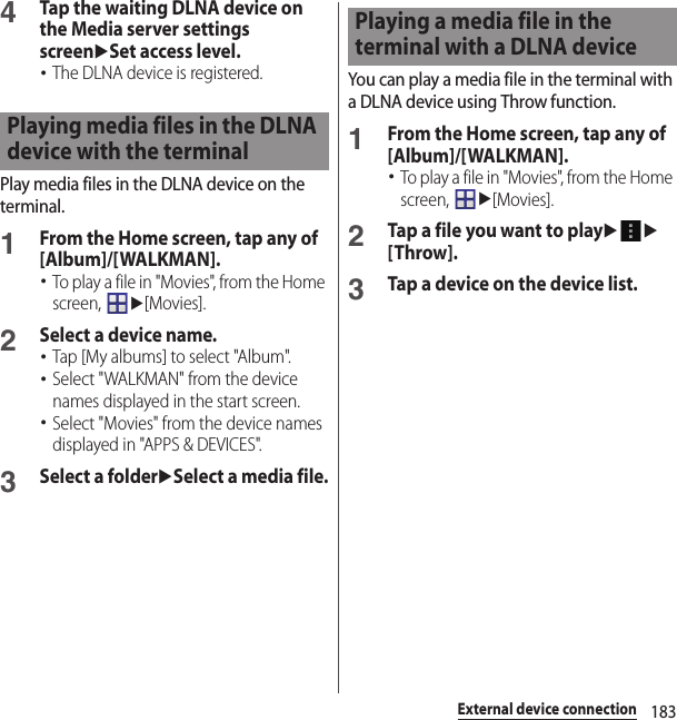 183External device connection4Tap the waiting DLNA device on the Media server settings screenuSet access level.･The DLNA device is registered.Play media files in the DLNA device on the terminal.1From the Home screen, tap any of [Album]/[WALKMAN].･To play a file in &quot;Movies&quot;, from the Home screen, u[Movies].2Select a device name.･Tap [My albums] to select &quot;Album&quot;.･Select &quot;WALKMAN&quot; from the device names displayed in the start screen.･Select &quot;Movies&quot; from the device names displayed in &quot;APPS &amp; DEVICES&quot;.3Select a folderuSelect a media file.You can play a media file in the terminal with a DLNA device using Throw function.1From the Home screen, tap any of [Album]/[WALKMAN].･To play a file in &quot;Movies&quot;, from the Home screen, u[Movies].2Tap a file you want to playuu[Throw].3Tap a device on the device list.Playing media files in the DLNA device with the terminalPlaying a media file in the terminal with a DLNA device