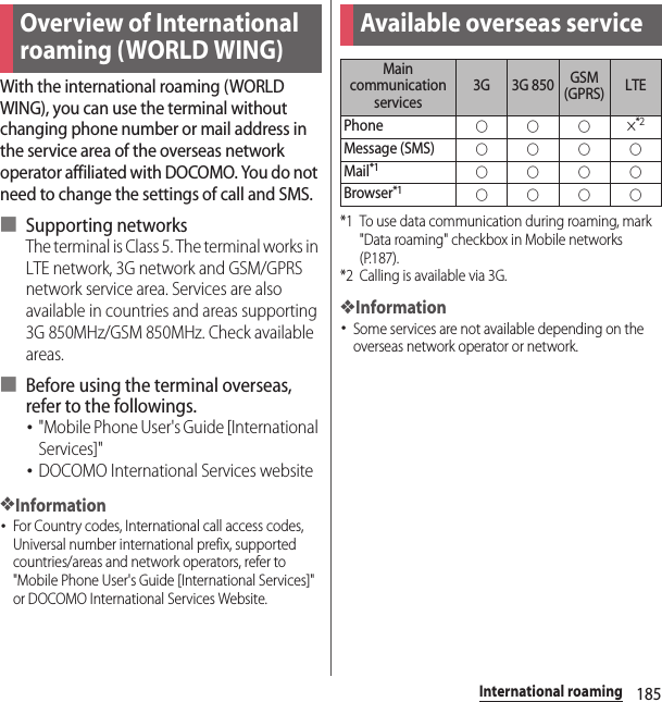 185International roamingInternational roamingWith the international roaming (WORLD WING), you can use the terminal without changing phone number or mail address in the service area of the overseas network operator affiliated with DOCOMO. You do not need to change the settings of call and SMS.■ Supporting networksThe terminal is Class 5. The terminal works in LTE network, 3G network and GSM/GPRS network service area. Services are also available in countries and areas supporting 3G 850MHz/GSM 850MHz. Check available areas.■ Before using the terminal overseas, refer to the followings.･&quot;Mobile Phone User&apos;s Guide [International Services]&quot;･DOCOMO International Services website❖Information･For Country codes, International call access codes, Universal number international prefix, supported countries/areas and network operators, refer to &quot;Mobile Phone User&apos;s Guide [International Services]&quot; or DOCOMO International Services Website.*1 To use data communication during roaming, mark &quot;Data roaming&quot; checkbox in Mobile networks (P.187).*2 Calling is available via 3G.❖Information･Some services are not available depending on the overseas network operator or network.Overview of International roaming (WORLD WING)Available overseas serviceMain communication services3G 3G 850 GSM (GPRS) LTEPhone○○○×*2Message (SMS)○○○○Mail*1○○○○Browser*1○○○○