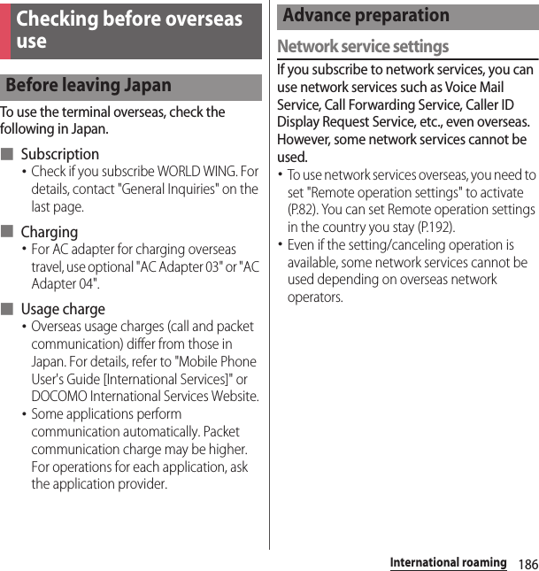 186International roamingTo use the terminal overseas, check the following in Japan.■ Subscription･Check if you subscribe WORLD WING. For details, contact &quot;General Inquiries&quot; on the last page.■ Charging･For AC adapter for charging overseas travel, use optional &quot;AC Adapter 03&quot; or &quot;AC Adapter 04&quot;.■ Usage charge･Overseas usage charges (call and packet communication) differ from those in Japan. For details, refer to &quot;Mobile Phone User&apos;s Guide [International Services]&quot; or DOCOMO International Services Website.･Some applications perform communication automatically. Packet communication charge may be higher. For operations for each application, ask the application provider.Network service settingsIf you subscribe to network services, you can use network services such as Voice Mail Service, Call Forwarding Service, Caller ID Display Request Service, etc., even overseas. However, some network services cannot be used.･To use network services overseas, you need to set &quot;Remote operation settings&quot; to activate (P.82). You can set Remote operation settings in the country you stay (P.192).･Even if the setting/canceling operation is available, some network services cannot be used depending on overseas network operators.Checking before overseas useBefore leaving JapanAdvance preparation