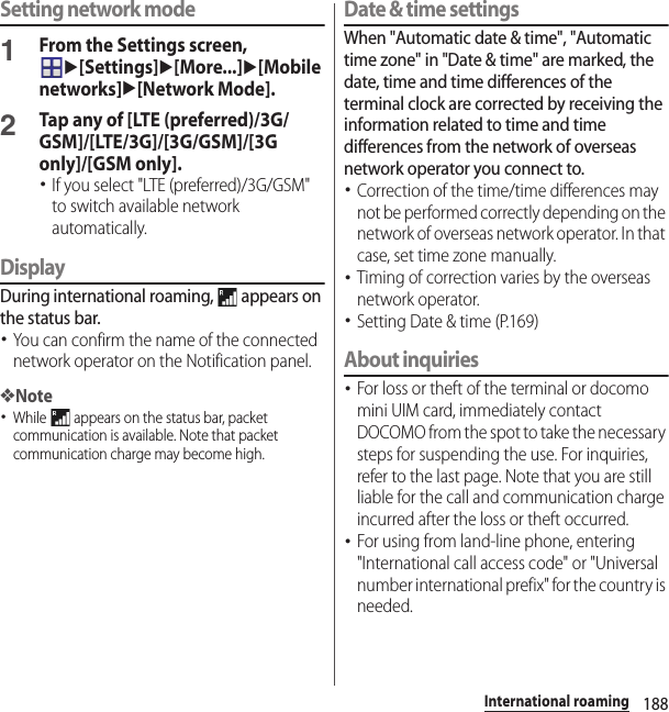 188International roamingSetting network mode1From the Settings screen, u[Settings]u[More...]u[Mobile networks]u[Network Mode].2Tap any of [LTE (preferred)/3G/GSM]/[LTE/3G]/[3G/GSM]/[3G only]/[GSM only].･If you select &quot;LTE (preferred)/3G/GSM&quot; to switch available network automatically.DisplayDuring international roaming,   appears on the status bar.･You can confirm the name of the connected network operator on the Notification panel.❖Note･While   appears on the status bar, packet communication is available. Note that packet communication charge may become high.Date &amp; time settingsWhen &quot;Automatic date &amp; time&quot;, &quot;Automatic time zone&quot; in &quot;Date &amp; time&quot; are marked, the date, time and time differences of the terminal clock are corrected by receiving the information related to time and time differences from the network of overseas network operator you connect to. ･Correction of the time/time differences may not be performed correctly depending on the network of overseas network operator. In that case, set time zone manually.･Timing of correction varies by the overseas network operator.･Setting Date &amp; time (P.169)About inquiries･For loss or theft of the terminal or docomo mini UIM card, immediately contact DOCOMO from the spot to take the necessary steps for suspending the use. For inquiries, refer to the last page. Note that you are still liable for the call and communication charge incurred after the loss or theft occurred.･For using from land-line phone, entering &quot;International call access code&quot; or &quot;Universal number international prefix&quot; for the country is needed.