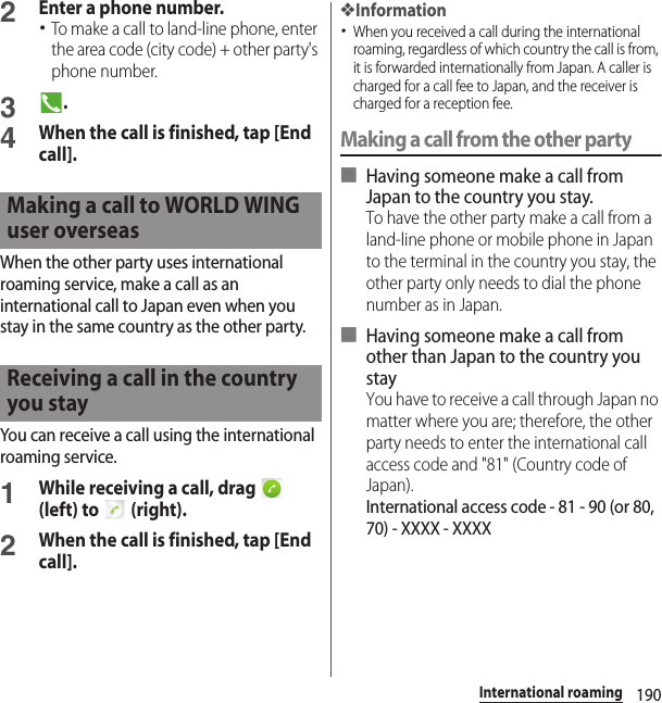 190International roaming2Enter a phone number.･To make a call to land-line phone, enter the area code (city code) + other party&apos;s phone number.3.4When the call is finished, tap [End call].When the other party uses international roaming service, make a call as an international call to Japan even when you stay in the same country as the other party.You can receive a call using the international roaming service.1While receiving a call, drag   (left) to   (right).2When the call is finished, tap [End call].❖Information･When you received a call during the international roaming, regardless of which country the call is from, it is forwarded internationally from Japan. A caller is charged for a call fee to Japan, and the receiver is charged for a reception fee.Making a call from the other party■ Having someone make a call from Japan to the country you stay.To have the other party make a call from a land-line phone or mobile phone in Japan to the terminal in the country you stay, the other party only needs to dial the phone number as in Japan.■ Having someone make a call from other than Japan to the country you stayYou have to receive a call through Japan no matter where you are; therefore, the other party needs to enter the international call access code and &quot;81&quot; (Country code of Japan).International access code - 81 - 90 (or 80, 70) - XXXX - XXXXMaking a call to WORLD WING user overseasReceiving a call in the country you stay