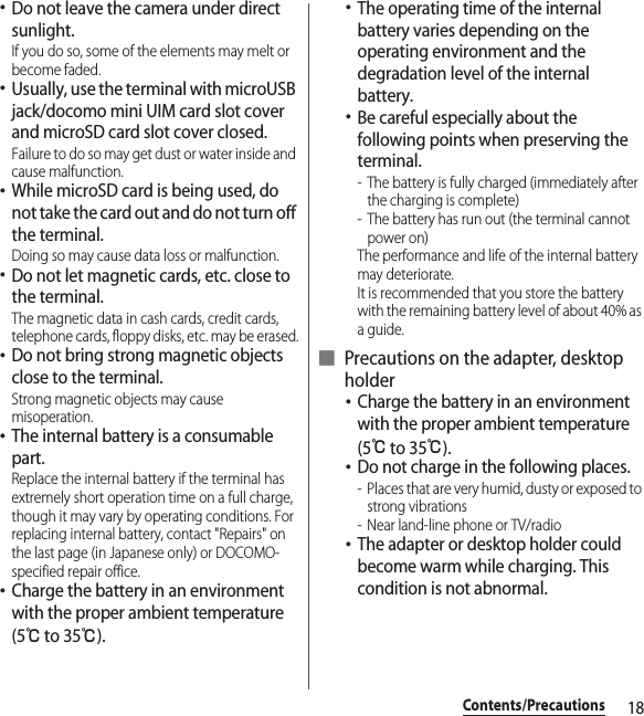 18Contents/Precautions･Do not leave the camera under direct sunlight.If you do so, some of the elements may melt or become faded.･Usually, use the terminal with microUSB jack/docomo mini UIM card slot cover and microSD card slot cover closed.Failure to do so may get dust or water inside and cause malfunction.･While microSD card is being used, do not take the card out and do not turn off the terminal.Doing so may cause data loss or malfunction.･Do not let magnetic cards, etc. close to the terminal.The magnetic data in cash cards, credit cards, telephone cards, floppy disks, etc. may be erased.･Do not bring strong magnetic objects close to the terminal.Strong magnetic objects may cause misoperation.･The internal battery is a consumable part.Replace the internal battery if the terminal has extremely short operation time on a full charge, though it may vary by operating conditions. For replacing internal battery, contact &quot;Repairs&quot; on the last page (in Japanese only) or DOCOMO-specified repair office.･Charge the battery in an environment with the proper ambient temperature (5℃ to 35℃).･The operating time of the internal battery varies depending on the operating environment and the degradation level of the internal battery.･Be careful especially about the following points when preserving the terminal.- The battery is fully charged (immediately after the charging is complete)- The battery has run out (the terminal cannot power on)The performance and life of the internal battery may deteriorate.It is recommended that you store the battery with the remaining battery level of about 40% as a guide.■ Precautions on the adapter, desktop holder･Charge the battery in an environment with the proper ambient temperature (5℃ to 35℃).･Do not charge in the following places.- Places that are very humid, dusty or exposed to strong vibrations- Near land-line phone or TV/radio･The adapter or desktop holder could become warm while charging. This condition is not abnormal.