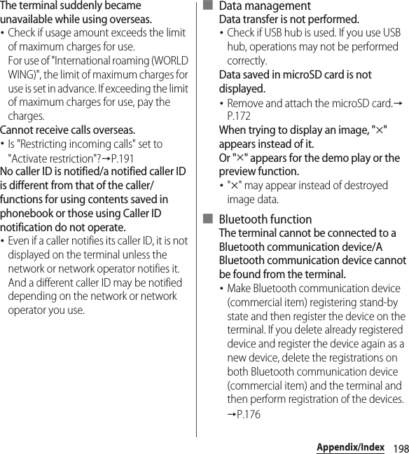 198Appendix/IndexThe terminal suddenly became unavailable while using overseas.･Check if usage amount exceeds the limit of maximum charges for use.For use of &quot;International roaming (WORLD WING)&quot;, the limit of maximum charges for use is set in advance. If exceeding the limit of maximum charges for use, pay the charges.Cannot receive calls overseas.･Is &quot;Restricting incoming calls&quot; set to &quot;Activate restriction&quot;?→P.191No caller ID is notified/a notified caller ID is different from that of the caller/functions for using contents saved in phonebook or those using Caller ID notification do not operate.･Even if a caller notifies its caller ID, it is not displayed on the terminal unless the network or network operator notifies it. And a different caller ID may be notified depending on the network or network operator you use.■ Data managementData transfer is not performed.･Check if USB hub is used. If you use USB hub, operations may not be performed correctly.Data saved in microSD card is not displayed.･Remove and attach the microSD card.→P.172When trying to display an image, &quot;u&quot; appears instead of it.Or &quot;u&quot; appears for the demo play or the preview function.･&quot;u&quot; may appear instead of destroyed image data.■ Bluetooth functionThe terminal cannot be connected to a Bluetooth communication device/A Bluetooth communication device cannot be found from the terminal.･Make Bluetooth communication device (commercial item) registering stand-by state and then register the device on the terminal. If you delete already registered device and register the device again as a new device, delete the registrations on both Bluetooth communication device (commercial item) and the terminal and then perform registration of the devices.→P.176