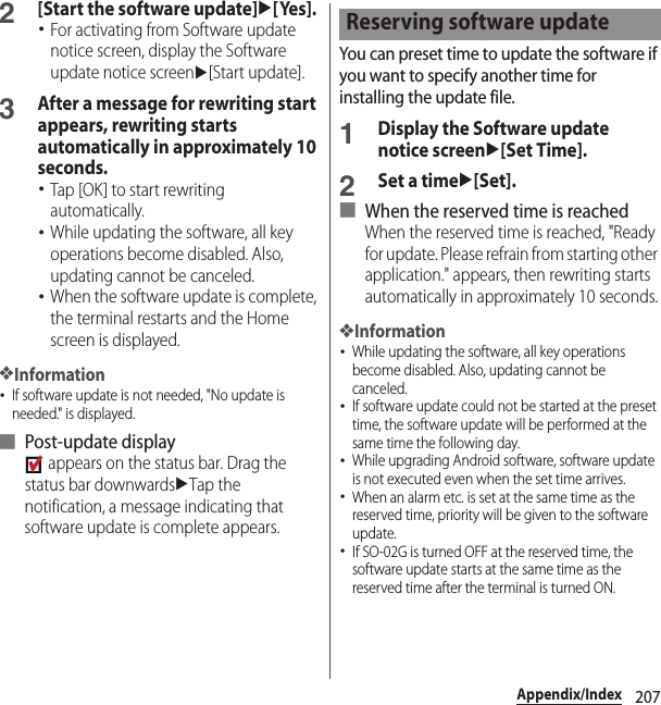 207Appendix/Index2[Start the software update]u[Yes].･For activating from Software update notice screen, display the Software update notice screenu[Start update].3After a message for rewriting start appears, rewriting starts automatically in approximately 10 seconds.･Tap [OK] to start rewriting automatically.･While updating the software, all key operations become disabled. Also, updating cannot be canceled.･When the software update is complete, the terminal restarts and the Home screen is displayed.❖Information･If software update is not needed, &quot;No update is needed.&quot; is displayed.■ Post-update display appears on the status bar. Drag the status bar downwardsuTap the notification, a message indicating that software update is complete appears.You can preset time to update the software if you want to specify another time for installing the update file.1Display the Software update notice screenu[Set Time].2Set a timeu[Set].■ When the reserved time is reachedWhen the reserved time is reached, &quot;Ready for update. Please refrain from starting other application.&quot; appears, then rewriting starts automatically in approximately 10 seconds.❖Information･While updating the software, all key operations become disabled. Also, updating cannot be canceled.･If software update could not be started at the preset time, the software update will be performed at the same time the following day.･While upgrading Android software, software update is not executed even when the set time arrives.･When an alarm etc. is set at the same time as the reserved time, priority will be given to the software update.･If SO-02G is turned OFF at the reserved time, the software update starts at the same time as the reserved time after the terminal is turned ON.Reserving software update