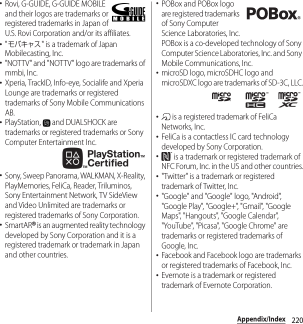 220Appendix/Index･Rovi, G-GUIDE, G-GUIDE MOBILE and their logos are trademarks or registered trademarks in Japan of U.S. Rovi Corporation and/or its affiliates.･&quot;モバキャス&quot; is a trademark of Japan Mobilecasting, Inc.･&quot;NOTTV&quot; and &quot;NOTTV&quot; logo are trademarks of mmbi, Inc.･Xperia, TrackID, Info-eye, Socialife and Xperia Lounge are trademarks or registered trademarks of Sony Mobile Communications AB.･PlayStation,   and DUALSHOCK are trademarks or registered trademarks or Sony Computer Entertainment Inc.･Sony, Sweep Panorama, WALKMAN, X-Reality, PlayMemories, FeliCa, Reader, Triluminos, Sony Entertainment Network, TV SideView and Video Unlimited are trademarks or registered trademarks of Sony Corporation.･SmartAR® is an augmented reality technology developed by Sony Corporation and it is a registered trademark or trademark in Japan and other countries.･POBox and POBox logo are registered trademarks of Sony Computer Science Laboratories, Inc.POBox is a co-developed technology of Sony Computer Science Laboratories, Inc. and Sony Mobile Communications, Inc.･microSD logo, microSDHC logo and microSDXC logo are trademarks of SD-3C, LLC.･ is a registered trademark of FeliCa Networks, Inc.･FeliCa is a contactless IC card technology developed by Sony Corporation.･ is a trademark or registered trademark of NFC Forum, Inc. in the US and other countries.･&quot;Twitter&quot; is a trademark or registered trademark of Twitter, Inc.･&quot;Google&quot; and &quot;Google&quot; logo, &quot;Android&quot;, &quot;Google Play&quot;, &quot;Google+&quot;, &quot;Gmail&quot;, &quot;Google Maps&quot;, &quot;Hangouts&quot;, &quot;Google Calendar&quot;, &quot;YouTube&quot;, &quot;Picasa&quot;, &quot;Google Chrome&quot; are trademarks or registered trademarks of Google, Inc.･Facebook and Facebook logo are trademarks or registered trademarks of Facebook, Inc.･Evernote is a trademark or registered trademark of Evernote Corporation.