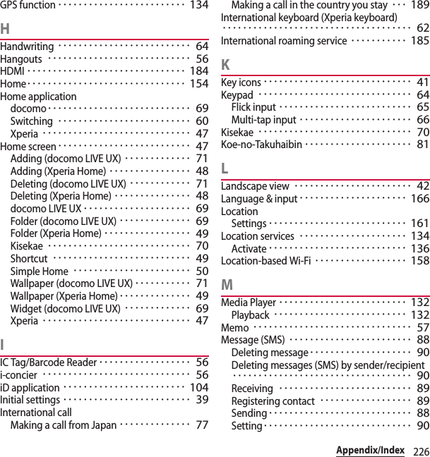 226Appendix/IndexGPS function･････････････････････････ 134HHandwriting･･････････････････････････ 64Hangouts････････････････････････････ 56HDMI･･･････････････････････････････ 184Home･･･････････････････････････････ 154Home applicationdocomo････････････････････････････ 69Switching･･････････････････････････ 60Xperia･････････････････････････････ 47Home screen･･････････････････････････ 47Adding (docomo LIVE UX)･････････････ 71Adding (Xperia Home)････････････････ 48Deleting (docomo LIVE UX)････････････ 71Deleting (Xperia Home)･･･････････････ 48docomo LIVE UX･････････････････････ 69Folder (docomo LIVE UX)･･････････････ 69Folder (Xperia Home)･････････････････ 49Kisekae････････････････････････････ 70Shortcut･･･････････････････････････ 49Simple Home･･･････････････････････ 50Wallpaper (docomo LIVE UX)･･･････････ 71Wallpaper (Xperia Home)･･････････････ 49Widget (docomo LIVE UX)･････････････ 69Xperia･････････････････････････････ 47IIC Tag/Barcode Reader･･････････････････ 56i-concier･････････････････････････････ 56iD application････････････････････････ 104Initial settings･････････････････････････ 39International callMaking a call from Japan･･････････････ 77Making a call in the country you stay･･･ 189International keyboard (Xperia keyboard)･････････････････････････････････････ 62International roaming service･･･････････ 185KKey icons･････････････････････････････ 41Keypad･･････････････････････････････ 64Flick input･･････････････････････････ 65Multi-tap input･･････････････････････ 66Kisekae･･････････････････････････････ 70Koe-no-Takuhaibin･････････････････････ 81LLandscape view･･･････････････････････ 42Language &amp; input･････････････････････ 166LocationSettings･･･････････････････････････ 161Location services･････････････････････ 134Activate･･･････････････････････････ 136Location-based Wi-Fi･･････････････････ 158MMedia Player･････････････････････････ 132Playback･･････････････････････････ 132Memo･･･････････････････････････････ 57Message (SMS)････････････････････････ 88Deleting message････････････････････ 90Deleting messages (SMS) by sender/recipient･･･････････････････････････････････ 90Receiving･･････････････････････････ 89Registering contact･･････････････････ 89Sending････････････････････････････ 88Setting･････････････････････････････ 90