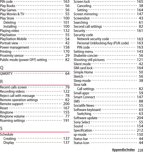 228Appendix/IndexPIN code････････････････････････････ 163Play Books････････････････････････････ 56Play Games･･･････････････････････････ 56Play Movies &amp; TV･･･････････････････････ 55Play Store･･･････････････････････････ 100Deleting･･････････････････････････ 101Installing･･････････････････････････ 100Playing video････････････････････････ 132PlayStation･･･････････････････････････ 55PlayStation Mobile･････････････････････ 54Portrait view･･････････････････････････ 42Power management･･･････････････････ 158Printing･････････････････････････････ 170Proximity sensor･･･････････････････････ 29Public mode (power OFF) setting･････････ 82QQWERTY･････････････････････････････ 64RRecent calls screen･････････････････････ 79Recording videos･････････････････････ 122Reject call with message････････････････ 78Remote operation settings･･････････････ 82Remote support･･････････････････････ 200Reset･･･････････････････････････････ 167Ringtone････････････････････････････ 155Ringtone volume･･････････････････････ 77Roaming settings･････････････････････ 191SScheduleCreating･･････････････････････････ 137Display･･･････････････････････････ 137Screen lock･･････････････････････････ 165Canceling･･････････････････････････ 38Setting････････････････････････････ 164Screen mirroring･･････････････････････ 147Screenshot･･･････････････････････････ 43Searching････････････････････････････ 61Second call settings････････････････････ 82Security･････････････････････････････ 161Security codeNetwork security code･･･････････････ 163Personal Unblocking Key (PUK code)･･･ 163PIN code･･････････････････････････ 163Setting menu････････････････････････ 143Shabette concier･･･････････････････････ 56Shooting still pictures･････････････････ 121Silent mode･･･････････････････････････ 42SIM card lock･････････････････････････ 164Simple Home･････････････････････････ 50Sketch･･･････････････････････････････ 56Sleep mode･･･････････････････････････ 38Slow talkCall settings････････････････････････ 82Small apps････････････････････････････ 59Smart Connect･･･････････････････････ 147SMS･････････････････････････････････ 88Socialife News･････････････････････････ 55Software keyboard･････････････････････ 63Switching･･････････････････････････ 63Software update･･････････････････････ 204Sony Select･･･････････････････････････ 55Sound･･････････････････････････････ 154Specification･････････････････････････ 212sp-mode････････････････････････････ 150Status bar････････････････････････････ 44Status icon･･･････････････････････････ 44