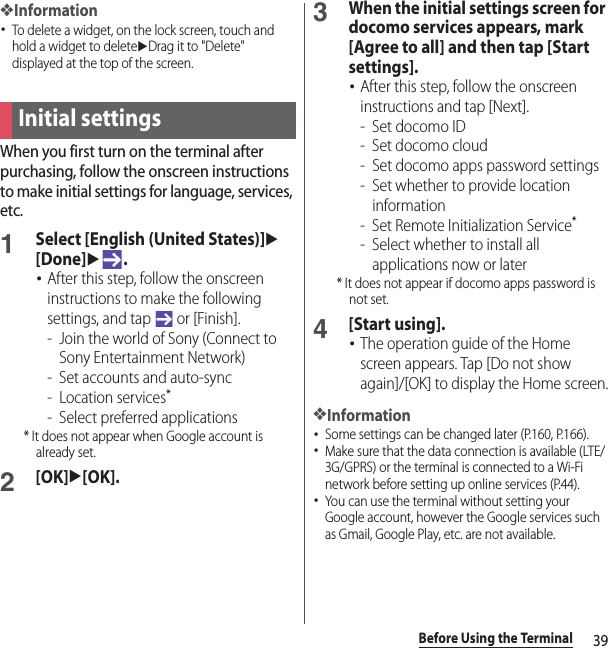 39Before Using the Terminal❖Information･To delete a widget, on the lock screen, touch and hold a widget to deleteuDrag it to &quot;Delete&quot; displayed at the top of the screen.When you first turn on the terminal after purchasing, follow the onscreen instructions to make initial settings for language, services, etc.1Select [English (United States)]u[Done]u.･After this step, follow the onscreen instructions to make the following settings, and tap   or [Finish].- Join the world of Sony (Connect to Sony Entertainment Network)- Set accounts and auto-sync- Location services*- Select preferred applications* It does not appear when Google account is already set.2[OK]u[OK].3When the initial settings screen for docomo services appears, mark [Agree to all] and then tap [Start settings].･After this step, follow the onscreen instructions and tap [Next].-Set docomo ID- Set docomo cloud- Set docomo apps password settings- Set whether to provide location information- Set Remote Initialization Service*- Select whether to install all applications now or later* It does not appear if docomo apps password is not set.4[Start using].･The operation guide of the Home screen appears. Tap [Do not show again]/[OK] to display the Home screen.❖Information･Some settings can be changed later (P.160, P.166).･Make sure that the data connection is available (LTE/3G/GPRS) or the terminal is connected to a Wi-Fi network before setting up online services (P.44).･You can use the terminal without setting your Google account, however the Google services such as Gmail, Google Play, etc. are not available.Initial settings