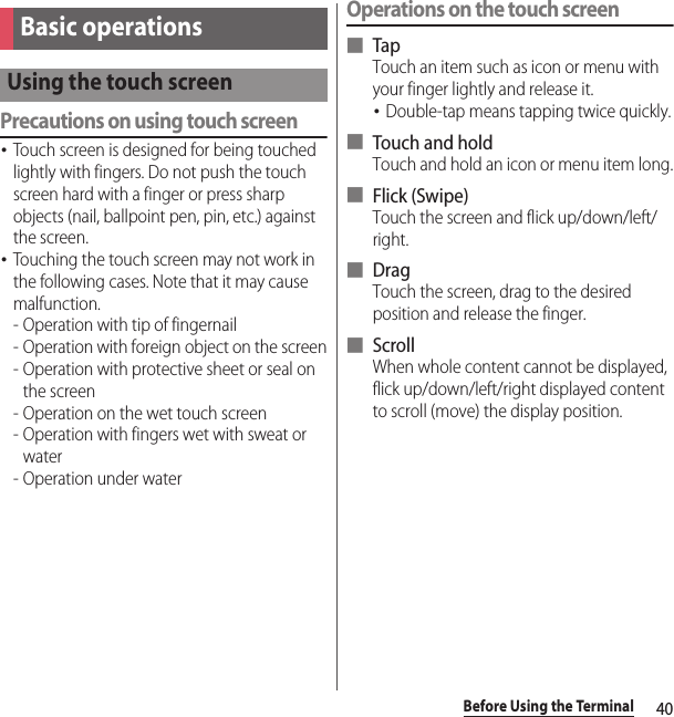 40Before Using the TerminalPrecautions on using touch screen･Touch screen is designed for being touched lightly with fingers. Do not push the touch screen hard with a finger or press sharp objects (nail, ballpoint pen, pin, etc.) against the screen.･Touching the touch screen may not work in the following cases. Note that it may cause malfunction.- Operation with tip of fingernail- Operation with foreign object on the screen- Operation with protective sheet or seal on the screen- Operation on the wet touch screen- Operation with fingers wet with sweat or water- Operation under waterOperations on the touch screen■ TapTouch an item such as icon or menu with your finger lightly and release it.･Double-tap means tapping twice quickly.■ Touch and holdTouch and hold an icon or menu item long.■ Flick (Swipe)Touch the screen and flick up/down/left/right.■ DragTouch the screen, drag to the desired position and release the finger.■ ScrollWhen whole content cannot be displayed, flick up/down/left/right displayed content to scroll (move) the display position.Basic operationsUsing the touch screen