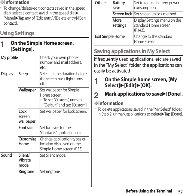 52Before Using the Terminal❖Information･To change/delete/edit contacts saved in the speed dials, select a contact saved in the speed dialu[Menu]uTap any of [Edit entry]/[Delete entry]/[Edit contact].Using Settings1On the Simple Home screen, [Settings].Saving applications in My SelectIf frequently used applications, etc are saved in the &quot;My Select&quot; folder, the applications can easily be activated1On the Simple home screen, [My Select]u[Edit]u[OK].2Mark applications to saveu[Done].❖Information･To delete applications saved in the &quot;My Select&quot; folder, in Step 2, unmark applications to deleteuTap [Done].My profileCheck your own phone number and mail address, etc.Display SleepSelect a time duration before the screen back light turns off.WallpaperSet wallpaper for Simple Home screen.･To set &quot;Custom&quot;, unmark &quot;Default&quot; and tap [Custom].Lock screen wallpaperSet wallpaper for lock screen.Font sizeSet font size for the &quot;Contacts&quot; application, etc.Customize HomeChange application types or location displayed on the Simple Home screen (P.53).Sound Silent/Vibrate modeSet Silent mode.RingtoneSet ringtone.Others Battery saveSet to reduce battery power consumption.Screen lockSet screen unlock method.More settingsDisplay Settings menu on the standard Home screen (P.143).Exit Simple HomeChange to the standard Home screen.