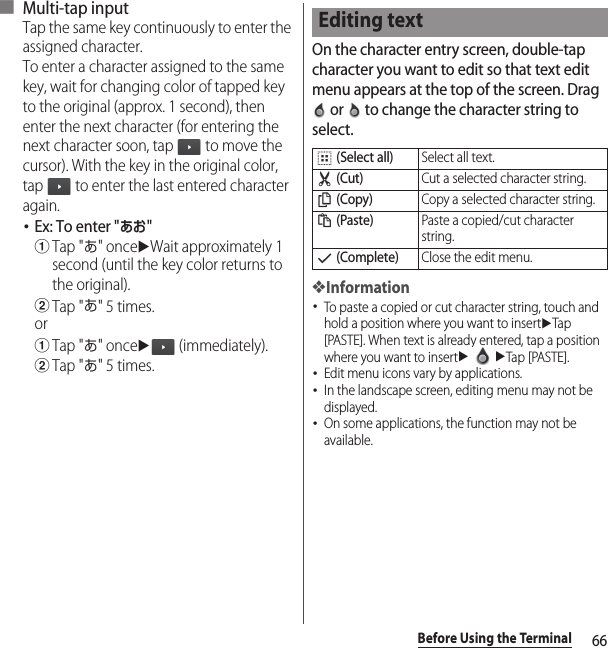 66Before Using the Terminal■ Multi-tap inputTap the same key continuously to enter the assigned character.To enter a character assigned to the same key, wait for changing color of tapped key to the original (approx. 1 second), then enter the next character (for entering the next character soon, tap   to move the cursor). With the key in the original color, tap   to enter the last entered character again.･Ex: To enter &quot;あお&quot;aTap &quot;あ&quot; onceuWait approximately 1 second (until the key color returns to the original).bTap &quot;あ&quot; 5 times.oraTap &quot;あ&quot; onceu (immediately).bTap &quot;あ&quot; 5 times.On the character entry screen, double-tap character you want to edit so that text edit menu appears at the top of the screen. Drag  or   to change the character string to select.❖Information･To paste a copied or cut character string, touch and hold a position where you want to insertuTap [PASTE]. When text is already entered, tap a position where you want to insertuuTap [PASTE].･Edit menu icons vary by applications.･In the landscape screen, editing menu may not be displayed.･On some applications, the function may not be available.Editing text (Select all)Select all text. (Cut)Cut a selected character string. (Copy)Copy a selected character string. (Paste)Paste a copied/cut character string. (Complete)Close the edit menu.