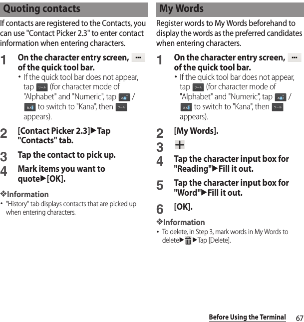 67Before Using the TerminalIf contacts are registered to the Contacts, you can use &quot;Contact Picker 2.3&quot; to enter contact information when entering characters.1On the character entry screen,   of the quick tool bar.･If the quick tool bar does not appear, tap   (for character mode of &quot;Alphabet&quot; and &quot;Numeric&quot;, tap   /  to switch to &quot;Kana&quot;, then   appears).2[Contact Picker 2.3]uTap &quot;Contacts&quot; tab.3Tap the contact to pick up.4Mark items you want to quoteu[OK].❖Information･&quot;History&quot; tab displays contacts that are picked up when entering characters.Register words to My Words beforehand to display the words as the preferred candidates when entering characters.1On the character entry screen,   of the quick tool bar.･If the quick tool bar does not appear, tap   (for character mode of &quot;Alphabet&quot; and &quot;Numeric&quot;, tap   /  to switch to &quot;Kana&quot;, then   appears).2[My Words].34Tap the character input box for &quot;Reading&quot;uFill it out.5Tap the character input box for &quot;Word&quot;uFill it out.6[OK].❖Information･To delete, in Step 3, mark words in My Words to deleteuuTap [Delete].Quoting contacts My Words