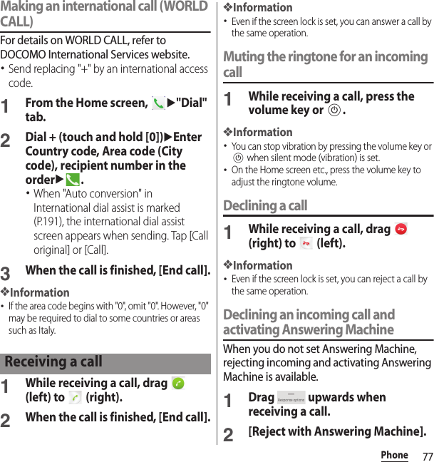 77PhoneMaking an international call (WORLD CALL)For details on WORLD CALL, refer to DOCOMO International Services website.･Send replacing &quot;+&quot; by an international access code.1From the Home screen, u&quot;Dial&quot; tab.2Dial + (touch and hold [0])uEnter Country code, Area code (City code), recipient number in the orderu.･When &quot;Auto conversion&quot; in International dial assist is marked (P.191), the international dial assist screen appears when sending. Tap [Call original] or [Call].3When the call is finished, [End call].❖Information･If the area code begins with &quot;0&quot;, omit &quot;0&quot;. However, &quot;0&quot; may be required to dial to some countries or areas such as Italy.1While receiving a call, drag   (left) to   (right).2When the call is finished, [End call].❖Information･Even if the screen lock is set, you can answer a call by the same operation.Muting the ringtone for an incoming call1While receiving a call, press the volume key or P.❖Information･You can stop vibration by pressing the volume key or P when silent mode (vibration) is set.･On the Home screen etc., press the volume key to adjust the ringtone volume.Declining a call1While receiving a call, drag   (right) to   (left).❖Information･Even if the screen lock is set, you can reject a call by the same operation.Declining an incoming call and activating Answering MachineWhen you do not set Answering Machine, rejecting incoming and activating Answering Machine is available.1Drag   upwards when receiving a call.2[Reject with Answering Machine].Receiving a call