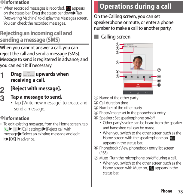 78Phone❖Information･When recorded messages is recorded,   appears on the status bar. Drag the status bar downuTap [Answering Machine] to display the Messages screen. You can check the recorded messages.Rejecting an incoming call and sending a message (SMS)When you cannot answer a call, you can reject the call and send a message (SMS). Message to send is registered in advance, and you can edit it if necessary.1Drag   upwards when receiving a call.2[Reject with message].3Tap a message to send.･Tap [Write new message] to create and send a message.❖Information･To edit existing message, from the Home screen, tap uu[Call settings]u[Reject call with message]uSelect an existing message and edit itu[OK] in advance.On the Calling screen, you can set speakerphone or mute, or enter a phone number to make a call to another party.■ Calling screenaName of the other partybCall duration timecNumber of the other partydPhoto/image set in the phonebook entryeSpeaker : Set speakerphone on/off.･Other party&apos;s voice can be heard from the speaker and handsfree call can be made.･When you switch to the other screen such as the Home screen with the speakerphone on,   appears in the status bar.fPhonebook : View phonebook entry list screen (P.83).gMute : Turn the microphone on/off during a call.･When you switch to the other screen such as the Home screen with Mute on,   appears in the status bar.Operations during a callajicdhbgef