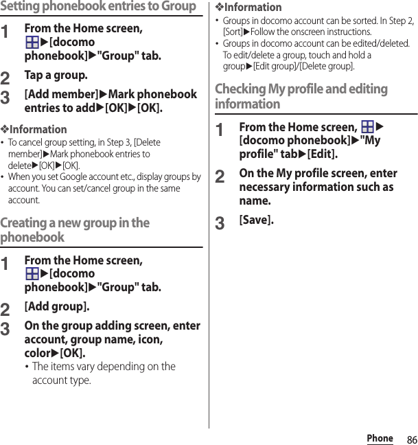 86PhoneSetting phonebook entries to Group1From the Home screen, u[docomo phonebook]u&quot;Group&quot; tab.2Tap a group.3[Add member]uMark phonebook entries to addu[OK]u[OK].❖Information･To cancel group setting, in Step 3, [Delete member]uMark phonebook entries to deleteu[OK]u[OK].･When you set Google account etc., display groups by account. You can set/cancel group in the same account.Creating a new group in the phonebook1From the Home screen, u[docomo phonebook]u&quot;Group&quot; tab.2[Add group].3On the group adding screen, enter account, group name, icon, coloru[OK].･The items vary depending on the account type.❖Information･Groups in docomo account can be sorted. In Step 2, [Sort]uFollow the onscreen instructions.･Groups in docomo account can be edited/deleted. To edit/delete a group, touch and hold a groupu[Edit group]/[Delete group].Checking My profile and editing information1From the Home screen, u[docomo phonebook]u&quot;My profile&quot; tabu[Edit].2On the My profile screen, enter necessary information such as name.3[Save].