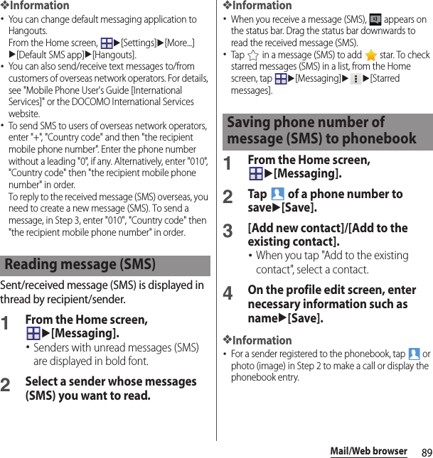 89Mail/Web browser❖Information･You can change default messaging application to Hangouts.From the Home screen, u[Settings]u[More...]u[Default SMS app]u[Hangouts].･You can also send/receive text messages to/from customers of overseas network operators. For details, see &quot;Mobile Phone User&apos;s Guide [International Services]&quot; or the DOCOMO International Services website.･To send SMS to users of overseas network operators, enter &quot;+&quot;, &quot;Country code&quot; and then &quot;the recipient mobile phone number&quot;. Enter the phone number without a leading &quot;0&quot;, if any. Alternatively, enter &quot;010&quot;, &quot;Country code&quot; then &quot;the recipient mobile phone number&quot; in order.To reply to the received message (SMS) overseas, you need to create a new message (SMS). To send a message, in Step 3, enter &quot;010&quot;, &quot;Country code&quot; then &quot;the recipient mobile phone number&quot; in order.Sent/received message (SMS) is displayed in thread by recipient/sender.1From the Home screen, u[Messaging].･Senders with unread messages (SMS) are displayed in bold font.2Select a sender whose messages (SMS) you want to read.❖Information･When you receive a message (SMS),   appears on the status bar. Drag the status bar downwards to read the received message (SMS).･Tap   in a message (SMS) to add   star. To check starred messages (SMS) in a list, from the Home screen, tap u[Messaging]uu[Starred messages].1From the Home screen, u[Messaging].2Tap   of a phone number to saveu[Save].3[Add new contact]/[Add to the existing contact].･When you tap &quot;Add to the existing contact&quot;, select a contact.4On the profile edit screen, enter necessary information such as nameu[Save].❖Information･For a sender registered to the phonebook, tap   or photo (image) in Step 2 to make a call or display the phonebook entry.Reading message (SMS)Saving phone number of message (SMS) to phonebook