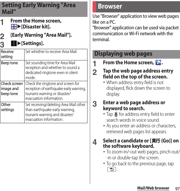 97Mail/Web browser1From the Home screen, u[Disaster kit].2[Early Warning &quot;Area Mail&quot;].3u[Settings].Use &quot;Browser&quot; application to view web pages like on a PC.&quot;Browser&quot; application can be used via packet communication or Wi-Fi network with the terminal.1From the Home screen,  .2Tap the web page address entry field on the top of the screen.･When address entry field is not displayed, flick down the screen to display.3Enter a web page address or keyword to search.･Tap   for address entry field to enter search words in voice sound.･As you enter an address or characters, retrieved web pages list appears.4Select a candidate or [実行 (Go)] on the software keyboard.･To zoom-in/-out web pages, pinch-out/-in or double-tap the screen.･To go back to the previous page, tap x.Setting Early Warning &quot;Area Mail&quot;Receive settingSet whether to receive Area Mail.Beep toneSet sounding time for Area Mail reception and whether to sound a dedicated ringtone even in silent mode.Check screen image and beep toneCheck the ringtone and screen for reception of earthquake early warning, tsunami warning or disaster/evacuation information.Other settingsSet receiving/deleting Area Mail other than earthquake early warning, tsunami warning and disaster/evacuation information.BrowserDisplaying web pages