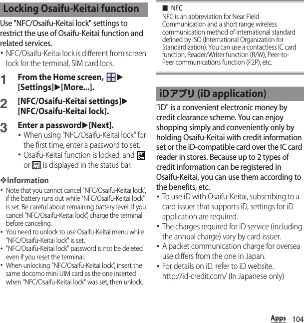 104AppsUse &quot;NFC/Osaifu-Keitai lock&quot; settings to restrict the use of Osaifu-Keitai function and related services.･NFC/Osaifu-Keitai lock is different from screen lock for the terminal, SIM card lock.1From the Home screen, u[Settings]u[More...].2[NFC/Osaifu-Keitai settings]u[NFC/Osaifu-Keitai lock].3Enter a passwordu[Next].･When using &quot;NFC/Osaifu-Keitai lock&quot; for the first time, enter a password to set.･Osaifu-Keitai function is locked, and   or   is displayed in the status bar.❖Information･Note that you cannot cancel &quot;NFC/Osaifu-Keitai lock&quot;, if the battery runs out while &quot;NFC/Osaifu-Keitai lock&quot; is set. Be careful about remaining battery level. If you cancel &quot;NFC/Osaifu-Keitai lock&quot;, charge the terminal before canceling.･You need to unlock to use Osaifu-Keitai menu while &quot;NFC/Osaifu-Keitai lock&quot; is set.･&quot;NFC/Osaifu-Keitai lock&quot; password is not be deleted even if you reset the terminal.･When unlocking &quot;NFC/Osaifu-Keitai lock&quot;, insert the same docomo mini UIM card as the one inserted when &quot;NFC/Osaifu-Keitai lock&quot; was set, then unlock.■NFCNFC is an abbreviation for Near Field Communication and a short range wireless communication method of international standard defined by ISO (International Organization for Standardization). You can use a contactless IC card function, Reader/Writer function (R/W), Peer-to-Peer communications function (P2P), etc.&quot;iD&quot; is a convenient electronic money by credit clearance scheme. You can enjoy shopping simply and conveniently only by holding Osaifu-Keitai with credit information set or the iD-compatible card over the IC card reader in stores. Because up to 2 types of credit information can be registered in Osaifu-Keitai, you can use them according to the benefits, etc.･To use iD with Osaifu-Keitai, subscribing to a card issuer that supports iD, settings for iD application are required.･The charges required for iD service (including the annual charge) vary by card issuer.･A packet communication charge for oversea use differs from the one in Japan.･For details on iD, refer to iD website.http://id-credit.com/ (In Japanese only)Locking Osaifu-Keitai functioniDアプリ (iD application)