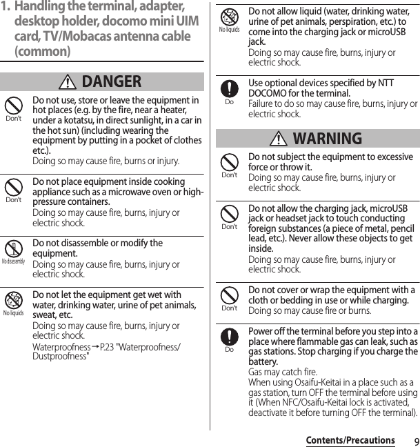 9Contents/Precautions1. Handling the terminal, adapter, desktop holder, docomo mini UIM card, TV/Mobacas antenna cable (common) DANGERDo not use, store or leave the equipment in hot places (e.g. by the fire, near a heater, under a kotatsu, in direct sunlight, in a car in the hot sun) (including wearing the equipment by putting in a pocket of clothes etc.).Doing so may cause fire, burns or injury.Do not place equipment inside cooking appliance such as a microwave oven or high-pressure containers.Doing so may cause fire, burns, injury or electric shock.Do not disassemble or modify the equipment.Doing so may cause fire, burns, injury or electric shock.Do not let the equipment get wet with water, drinking water, urine of pet animals, sweat, etc.Doing so may cause fire, burns, injury or electric shock.Waterproofness→P.23 &quot;Waterproofness/Dustproofness&quot;Do not allow liquid (water, drinking water, urine of pet animals, perspiration, etc.) to come into the charging jack or microUSB jack.Doing so may cause fire, burns, injury or electric shock.Use optional devices specified by NTT DOCOMO for the terminal.Failure to do so may cause fire, burns, injury or electric shock. WARNINGDo not subject the equipment to excessive force or throw it.Doing so may cause fire, burns, injury or electric shock.Do not allow the charging jack, microUSB jack or headset jack to touch conducting foreign substances (a piece of metal, pencil lead, etc.). Never allow these objects to get inside.Doing so may cause fire, burns, injury or electric shock.Do not cover or wrap the equipment with a cloth or bedding in use or while charging.Doing so may cause fire or burns.Power off the terminal before you step into a place where flammable gas can leak, such as gas stations. Stop charging if you charge the battery.Gas may catch fire.When using Osaifu-Keitai in a place such as a gas station, turn OFF the terminal before using it (When NFC/Osaifu-Keitai lock is activated, deactivate it before turning OFF the terminal).Don’tDon’tNo disassemblyNo liquidsNo liquidsDoDon’tDon’tDon’tDo