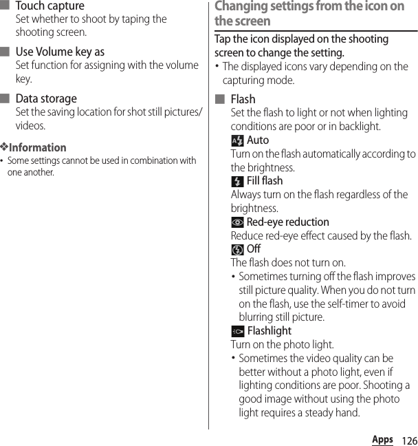 126Apps■ Touch captureSet whether to shoot by taping the shooting screen.■ Use Volume key asSet function for assigning with the volume key.■ Data storageSet the saving location for shot still pictures/videos.❖Information･Some settings cannot be used in combination with one another.Changing settings from the icon on the screenTap the icon displayed on the shooting screen to change the setting.･The displayed icons vary depending on the capturing mode.■ FlashSet the flash to light or not when lighting conditions are poor or in backlight. AutoTurn on the flash automatically according to the brightness. Fill flashAlways turn on the flash regardless of the brightness. Red-eye reductionReduce red-eye effect caused by the flash. OffThe flash does not turn on.･Sometimes turning off the flash improves still picture quality. When you do not turn on the flash, use the self-timer to avoid blurring still picture. FlashlightTurn on the photo light.･Sometimes the video quality can be better without a photo light, even if lighting conditions are poor. Shooting a good image without using the photo light requires a steady hand.