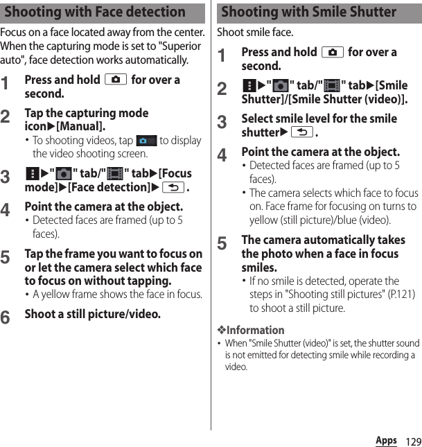 129AppsFocus on a face located away from the center.When the capturing mode is set to &quot;Superior auto&quot;, face detection works automatically.1Press and hold k for over a second.2Tap the capturing mode iconu[Manual].･To shooting videos, tap   to display the video shooting screen.3u&quot; &quot; tab/&quot; &quot; tabu[Focus mode]u[Face detection]ux.4Point the camera at the object.･Detected faces are framed (up to 5 faces).5Tap the frame you want to focus on or let the camera select which face to focus on without tapping.･A yellow frame shows the face in focus.6Shoot a still picture/video.Shoot smile face.1Press and hold k for over a second.2u&quot;&quot; tab/&quot;&quot; tabu[Smile Shutter]/[Smile Shutter (video)].3Select smile level for the smile shutterux.4Point the camera at the object.･Detected faces are framed (up to 5 faces).･The camera selects which face to focus on. Face frame for focusing on turns to yellow (still picture)/blue (video).5The camera automatically takes the photo when a face in focus smiles.･If no smile is detected, operate the steps in &quot;Shooting still pictures&quot; (P.121) to shoot a still picture.❖Information･When &quot;Smile Shutter (video)&quot; is set, the shutter sound is not emitted for detecting smile while recording a video.Shooting with Face detection Shooting with Smile Shutter