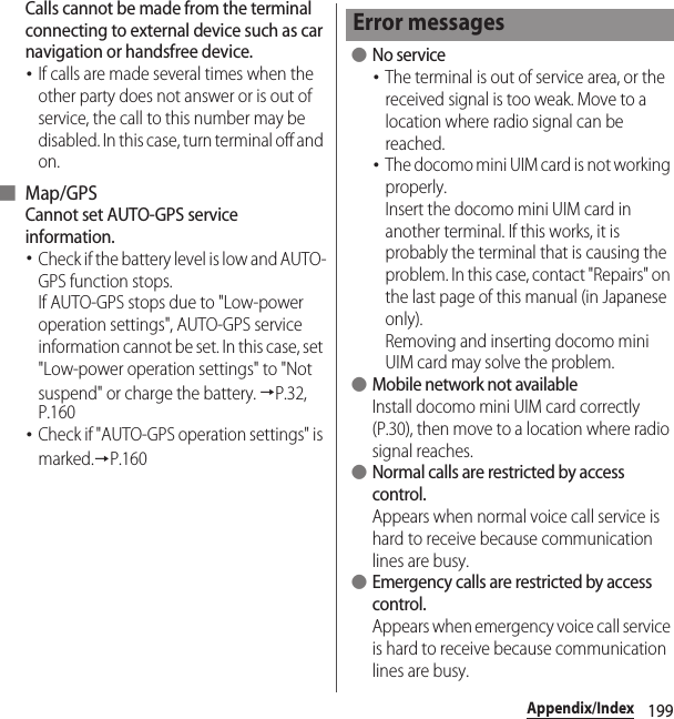 199Appendix/IndexCalls cannot be made from the terminal connecting to external device such as car navigation or handsfree device.･If calls are made several times when the other party does not answer or is out of service, the call to this number may be disabled. In this case, turn terminal off and on.■ Map/GPSCannot set AUTO-GPS service information.･Check if the battery level is low and AUTO-GPS function stops.If AUTO-GPS stops due to &quot;Low-power operation settings&quot;, AUTO-GPS service information cannot be set. In this case, set &quot;Low-power operation settings&quot; to &quot;Not suspend&quot; or charge the battery. →P.32, P.160･Check if &quot;AUTO-GPS operation settings&quot; is marked.→P.160 ●No service･The terminal is out of service area, or the received signal is too weak. Move to a location where radio signal can be reached.･The docomo mini UIM card is not working properly.Insert the docomo mini UIM card in another terminal. If this works, it is probably the terminal that is causing the problem. In this case, contact &quot;Repairs&quot; on the last page of this manual (in Japanese only).Removing and inserting docomo mini UIM card may solve the problem. ●Mobile network not availableInstall docomo mini UIM card correctly (P.30), then move to a location where radio signal reaches. ●Normal calls are restricted by access control.Appears when normal voice call service is hard to receive because communication lines are busy. ●Emergency calls are restricted by access control.Appears when emergency voice call service is hard to receive because communication lines are busy.Error messages