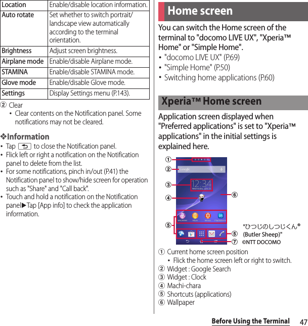 47Before Using the TerminalbClear･Clear contents on the Notification panel. Some notifications may not be cleared.❖Information･Tap x to close the Notification panel.･Flick left or right a notification on the Notification panel to delete from the list.･For some notifications, pinch in/out (P.41) the Notification panel to show/hide screen for operation such as &quot;Share&quot; and &quot;Call back&quot;.･Touch and hold a notification on the Notification paneluTap [App info] to check the application information.You can switch the Home screen of the terminal to &quot;docomo LIVE UX&quot;, &quot;Xperia™ Home&quot; or &quot;Simple Home&quot;.･&quot;docomo LIVE UX&quot; (P.69)･&quot;Simple Home&quot; (P.50)･Switching home applications (P.60)Application screen displayed when &quot;Preferred applications&quot; is set to &quot;Xperia™ applications&quot; in the initial settings is explained here.aCurrent home screen position･Flick the home screen left or right to switch.bWidget : Google SearchcWidget : ClockdMachi-charaeShortcuts (applications)fWallpaperLocationEnable/disable location information.Auto rotateSet whether to switch portrait/landscape view automatically according to the terminal orientation.BrightnessAdjust screen brightness.Airplane modeEnable/disable Airplane mode.STAMINAEnable/disable STAMINA mode.Glove modeEnable/disable Glove mode.SettingsDisplay Settings menu (P.143).Home screenXperia™ Home screenabceegdf©NTT DOCOMO&quot;ひつじのしつじくん®(Butler Sheep)&quot;