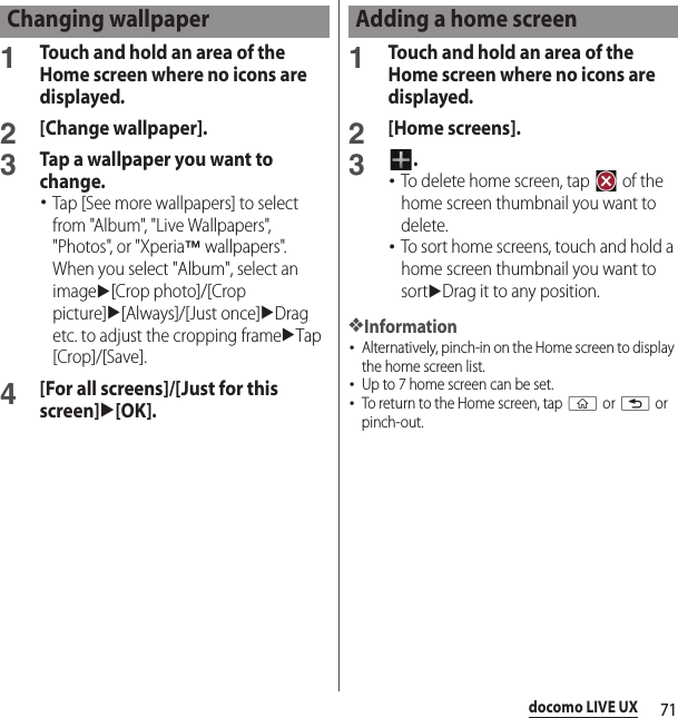 71docomo LIVE UX1Touch and hold an area of the Home screen where no icons are displayed.2[Change wallpaper].3Tap a wallpaper you want to change.･Tap [See more wallpapers] to select from &quot;Album&quot;, &quot;Live Wallpapers&quot;, &quot;Photos&quot;, or &quot;Xperia™ wallpapers&quot;.When you select &quot;Album&quot;, select an imageu[Crop photo]/[Crop picture]u[Always]/[Just once]uDrag etc. to adjust the cropping frameuTap [Crop]/[Save].4[For all screens]/[Just for this screen]u[OK].1Touch and hold an area of the Home screen where no icons are displayed.2[Home screens].3.･To delete home screen, tap   of the home screen thumbnail you want to delete.･To sort home screens, touch and hold a home screen thumbnail you want to sortuDrag it to any position.❖Information･Alternatively, pinch-in on the Home screen to display the home screen list.･Up to 7 home screen can be set.･To return to the Home screen, tap y or x or pinch-out.Changing wallpaper Adding a home screen