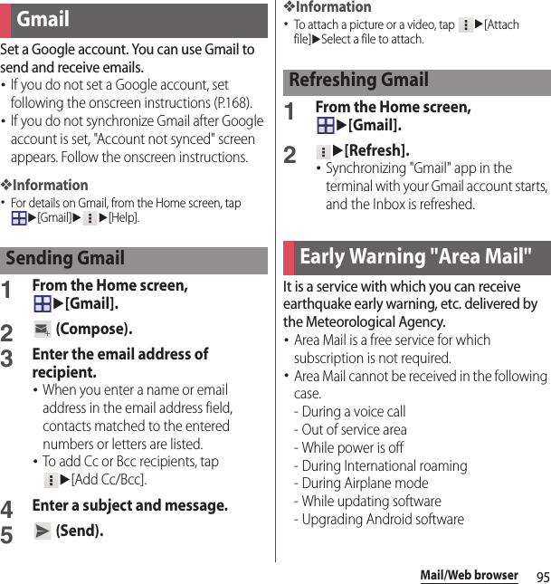 95Mail/Web browserSet a Google account. You can use Gmail to send and receive emails.･If you do not set a Google account, set following the onscreen instructions (P.168).･If you do not synchronize Gmail after Google account is set, &quot;Account not synced&quot; screen appears. Follow the onscreen instructions.❖Information･For details on Gmail, from the Home screen, tap u[Gmail]uu[Help].1From the Home screen, u[Gmail].2 (Compose).3Enter the email address of recipient.･When you enter a name or email address in the email address field, contacts matched to the entered numbers or letters are listed.･To add Cc or Bcc recipients, tap u[Add Cc/Bcc].4Enter a subject and message.5 (Send).❖Information･To attach a picture or a video, tap u[Attach file]uSelect a file to attach.1From the Home screen, u[Gmail].2u[Refresh].･Synchronizing &quot;Gmail&quot; app in the terminal with your Gmail account starts, and the Inbox is refreshed.It is a service with which you can receive earthquake early warning, etc. delivered by the Meteorological Agency.･Area Mail is a free service for which subscription is not required.･Area Mail cannot be received in the following case.-During a voice call- Out of service area- While power is off- During International roaming-During Airplane mode- While updating software - Upgrading Android softwareGmailSending GmailRefreshing GmailEarly Warning &quot;Area Mail&quot;