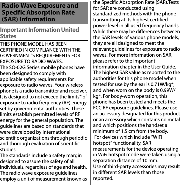 付録／索引Important Information United StatesTHIS PHONE MODEL HAS BEEN CERTIFIED IN COMPLIANCE WITH THE GOVERNMENT&apos;S REQUIREMENTS FOR EXPOSURE TO RADIO WAVES.The SO-02G Series mobile phones have been designed to comply with applicable safety requirements for exposure to radio waves. Your wireless phone is a radio transmitter and receiver. It is designed to not exceed the limits* of exposure to radio frequency (RF) energy set by governmental authorities. These limits establish permitted levels of RF energy for the general population. The guidelines are based on standards that were developed by international scientific organizations through periodic and thorough evaluation of scientific studies.The standards include a safety margin designed to assure the safety of all individuals, regardless of age and health. The radio wave exposure guidelines employ a unit of measurement known as the Specific Absorption Rate (SAR).Tests for SAR are conducted using standardized methods with the phone transmitting at its highest certified power level in all used frequency bands. While there may be differences between the SAR levels of various phone models, they are all designed to meet the relevant guidelines for exposure to radio waves. For more information on SAR, please refer to the important information chapter in the User Guide.The highest SAR value as reported to the authorities for this phone model when tested for use by the ear is 0.71W/kg*, and when worn on the body is 0.99W/kg*. For body-worn operation, this phone has been tested and meets the FCC RF exposure guidelines. Please use an accessory designated for this product or an accessory which contains no metal and which positions the handset a minimum of 1.5 cm from the body. For devices which include “WiFi hotspot” functionality, SAR measurements for the device operating in WiFi hotspot mode were taken using a separation distance of 10 mm.Use of third-party accessories may result in different SAR levels than those reported.Radio Wave Exposure and Specific Absorption Rate (SAR) Information