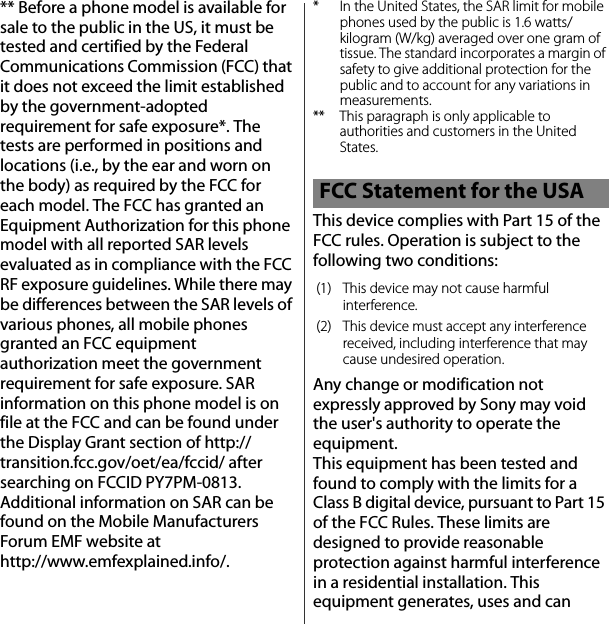 ** Before a phone model is available for sale to the public in the US, it must be tested and certified by the Federal Communications Commission (FCC) that it does not exceed the limit established by the government-adopted requirement for safe exposure*. The tests are performed in positions and locations (i.e., by the ear and worn on the body) as required by the FCC for each model. The FCC has granted an Equipment Authorization for this phone model with all reported SAR levels evaluated as in compliance with the FCC RF exposure guidelines. While there may be differences between the SAR levels of various phones, all mobile phones granted an FCC equipment authorization meet the government requirement for safe exposure. SAR information on this phone model is on file at the FCC and can be found under the Display Grant section of http://transition.fcc.gov/oet/ea/fccid/ after searching on FCCID PY7PM-0813. Additional information on SAR can be found on the Mobile Manufacturers Forum EMF website at http://www.emfexplained.info/.* In the United States, the SAR limit for mobile phones used by the public is 1.6 watts/kilogram (W/kg) averaged over one gram of tissue. The standard incorporates a margin of safety to give additional protection for the public and to account for any variations in measurements.** This paragraph is only applicable to authorities and customers in the United States.This device complies with Part 15 of the FCC rules. Operation is subject to the following two conditions:Any change or modification not expressly approved by Sony may void the user&apos;s authority to operate the equipment.This equipment has been tested and found to comply with the limits for a Class B digital device, pursuant to Part 15 of the FCC Rules. These limits are designed to provide reasonable protection against harmful interference in a residential installation. This equipment generates, uses and can FCC Statement for the USA(1) This device may not cause harmful interference.(2) This device must accept any interference received, including interference that may cause undesired operation.