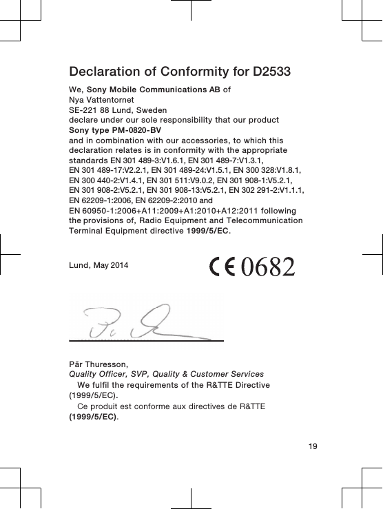 Declaration of Conformity for D2533We, Sony Mobile Communications AB ofNya Vattentornet SE-221 88 Lund, Swedendeclare under our sole responsibility that our productSony type PM-0820-BVand in combination with our accessories, to which thisdeclaration relates is in conformity with the appropriatestandards EN 301 489-3:V1.6.1, EN 301 489-7:V1.3.1, EN 301 489-17:V2.2.1, EN 301 489-24:V1.5.1, EN 300 328:V1.8.1, EN 300 440-2:V1.4.1, EN 301 511:V9.0.2, EN 301 908-1:V5.2.1, EN 301 908-2:V5.2.1, EN 301 908-13:V5.2.1, EN 302 291-2:V1.1.1, EN 62209-1:2006, EN 62209-2:2010 andEN 60950-1:2006+A11:2009+A1:2010+A12:2011 following the provisions of, Radio Equipment and TelecommunicationTerminal Equipment directive 1999/5/EC.Lund, May 201419Pär Thuresson,Quality Officer, SVP, Quality &amp; Customer ServicesWe fulfil the requirements of the R&amp;TTE Directive(1999/5/EC).Ce produit est conforme aux directives de R&amp;TTE(1999/5/EC).