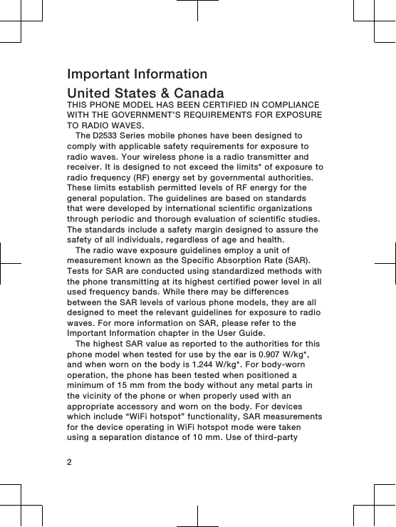 Important InformationUnited States &amp; CanadaTHIS PHONE MODEL HAS BEEN CERTIFIED IN COMPLIANCEWITH THE GOVERNMENT’S REQUIREMENTS FOR EXPOSURETO RADIO WAVES.The D2533 Series mobile phones have been designed tocomply with applicable safety requirements for exposure toradio waves. Your wireless phone is a radio transmitter andreceiver. It is designed to not exceed the limits* of exposure toradio frequency (RF) energy set by governmental authorities.These limits establish permitted levels of RF energy for thegeneral population. The guidelines are based on standardsthat were developed by international scientific organizationsthrough periodic and thorough evaluation of scientific studies.The standards include a safety margin designed to assure thesafety of all individuals, regardless of age and health.The radio wave exposure guidelines employ a unit ofmeasurement known as the Specific Absorption Rate (SAR).Tests for SAR are conducted using standardized methods withthe phone transmitting at its highest certified power level in allused frequency bands. While there may be differencesbetween the SAR levels of various phone models, they are alldesigned to meet the relevant guidelines for exposure to radiowaves. For more information on SAR, please refer to theImportant Information chapter in the User Guide.The highest SAR value as reported to the authorities for thisphone model when tested for use by the ear is 0.907 W/kg*,and when worn on the body is 1.244 W/kg*. For body-wornoperation, the phone has been tested when positioned aminimum of 15 mm from the body without any metal parts inthe vicinity of the phone or when properly used with anappropriate accessory and worn on the body. For deviceswhich include “WiFi hotspot” functionality, SAR measurementsfor the device operating in WiFi hotspot mode were takenusing a separation distance of 10 mm. Use of third-party2